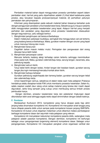 Pembelian material bahan dapat menggunakan prosedur pembelian seperti dalam
pembelian obat, hal-hal yang perlu diperhatikan adalah (1) lihat label kadaluarsa pada
produk, atau tanyakan kepada produsen/penjual material, (2) perhatikan petunjuk
pemakaian dan penyimpanan.
Informasi yang disampaikan pada sebuah material bahan biasanya berkaitan pula
dengan penggunaan peralatan untuk keselamatan kerja. Sebaiknya guru maupun peserta
didik menggunakan peralatan keselamatan yang tepat. Adapun hal-hal yang menjadi
perhatian dan peralatan yang digunakan untuk prosedur keselamatan disesuaikan
dengan kegunaannya, yaitu sebagai berikut.
1.	 Menghindari penghirupan zat beracun/berbahaya
Dalam melakukan pekerjaan budidaya, seringkali kita menggunakan zat-zat tertentu
yang kadang beracun/berbahaya. Maka, gunakan masker dengan ukuran yang tepat
untuk menutup hidung dan mulut.
2.	 Menghindari keracunan
Cegahlah bahan masuk melalui mulut. Peringatan dan pengawasan dari orang
dewasa harus lebih ketat.
3.	 Menghindari penyerapan cairan
Manusia tertentu kadang alergi terhadap cairan tertentu sehingga menimbulkan
iritasi pada kulit, Maka, gunakan celemek/baju kerja, sarung tangan, kacamata, atau
pelindung kepala.
4.	 Menghindari setrum listrik
Tutup kabel listrik dengan isolasi, hindari tangan dari keadaan basah, gunakan sarung
tangan jika ingin memasang/mencabut kontak aliran listrik.
5.	 Menghindari bahaya terbakar
Gunakan pelindung wajah/kepala dan tameng badan, gunakan sarung tangan tebal
dan celemek/baju kerja.
Untuk kepentingan semua, sebaiknya di dalam kelas saat mata pelajaran Prakarya
hendaknya selalu disiapkan kotak P3K untuk membantu prosedur kesehatan. Selain itu,
selalu siapkan wadah daur ulang untuk setiap material yang tersisa dan masih dapat
digunakan, serta tong sampah yang cukup untuk membuang semua limbah proses
pembuatan karya.
Dengan demikian, prosedur keselamatan kerja dan pelestarian lingkungan dapat
dikondisikan lebih awal sehingga segala resiko dapat diminimalkan dengan sebaik-baiknya.
F. Penilaian
Berdasarkan Kurikulum 2013, kompetensi yang harus dicapai pada tiap akhir
jenjang kelas dinamakan kompetensi inti. Kompetensi inti merupakan anak tangga yang
harus ditapak peserta didik untuk sampai pada kompetensi lulusan jenjang SMP/MTs.
Kompetensi inti bukan untuk diajarkan melainkan untuk dibentuk melalui pembelajaran
berbagai kompetensi dasar dari sejumlah mata pelajaran yang relevan.
Kompetensi inti menyatakan kebutuhan kompetensi peserta didik, sedangkan mata
pelajaran adalah pasokan kompetensi. Dengan demikian, kompetensi inti berfungsi
sebagai unsur pengorganisasi (organising element) kompetensi dasar. Sebagai unsur
pengorganisasi, Kompetensi Inti merupakan pengikat untuk organisasi vertikal dan

Prakarya

9

 