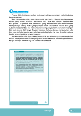 Proses Pembelajaran

Peserta didik diminta memberikan kesimpulan setelah mempelajari materi budidaya
tanaman sayuran.
Guru menggunakan metode permainan untuk mengetahui informasi atau kesimpulan
materi yang sudah dipelajari. Permainan bisa dilakukan dengan melemparkan
bola plastik ke peserta didik, kemudian yang mendapatkan bola menyampaikan
kesimpulannya tentang materi yang dipelajari dalam satu kalimat. Peserta didik yang
sudah mendapatkan bola dan menyampaikan kesimpulanya akan meneruskan melempar
bola pada peserta didik lainya. Kegiatan bisa juga dilakukan dengan mengucapkan satu
kata yang berhubungan dengan materi yang dipelajari atau hal yang dirasakan selama
belajar tentang budidaya tanaman sayuran.
Dari kesimpulan yang disampaikan peserta didik, secara umum guru bisa mengetahui
sejauh mana pemahaman materi yang telah disampaikan dan perasaan peserta didik
belajar budidaya tanaman sayuran selama satu semester.

Rangkuman
1.	 Sayuran	merupakan	bahan	pangan	asal	tumbuhan	yang	mempunyai	kadar	air	
dan	serat	tinggi,	banyak	mengandung	vitamin	dan	mineral	yang	dibutuhkan	
oleh	 tubuh.
2.	 Sayuran	 dikelompokkan	 berdasarkan	 bagian	 yang	 dapat	 dimakan	 atau	
dimanfaatkan.	 Bagian	 tanaman	 yang	 dapat	 dimakan	 atau	 dimanfaatkan	
berasal	 dari	 daun,	 tangkai	 daun,	 umbi,	 batang,	 akar,	 bunga,	 buah,	 dan	 biji.
3.	 Sarana	 produksi	 budidaya	 tanaman	 sayuran	 meliputi	 bahan:	 benih/bibit,	
media	 tanam,	 pupuk	 (organik	 dan	 anorganik),	 pestisida	 (alami	 dan	 buatan),	
alat	 pengolahan	 tanah	 dan	 perawatan.
4.	 Teknik	 budidaya	 tanaman	 sayuran	 meliputi:	 pengolahan	 tanah,	 pembibitan,	
penanaman,	perawatan	(penyiraman,	penyulaman,	penyiangan,	pembumbunan,	
pemupukan,	 pengendalian	 OPT),	 panen,	 dan	 pascapanen.
5.	 Hidroponik	 adalah	 salah	 satu	 teknologi	 budidaya	 tanaman	 tanpa	 tanah	
dengan	 pemberian	 hara	 tanaman	 yang	 terkendali.
6. Vertikultur	merupakan	teknik	budidaya	pertanian	yang	dilakukan	secara	vertikal	
atau	 bertingkat,	 baik	 indoor	 maupun	 outdoor.

Prakarya

131

Prakarya

147

 