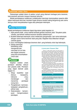 Informasi untuk Guru

Pekarangan adalah lahan di sekitar rumah yang ditanami berbagai jenis tanaman,
baik tanaman semusim maupun tanaman tahunan
Model pembelajaran kolaborasi (collaboration learning) menempatkan peserta didik
dalam kelompok kecil dan memberi tugas dimana mereka saling bergantung satu sama
lainnya untuk menyelesaikan tugas atau pekerjaan kelompok.

Proses Pembelajaran

Model pembelajaran kolaborasi dapat digunakan pada kegiatan ini.
1.	Ajak peserta didik untuk melihat kembali gambar tanaman obat. Tanyakan pada
mereka, pernahkah melihat tanaman tersebut sebelumnya?
2.	Buatlah beberapa kelompok untuk melakukan pengamatan, beri nama kelompok
dengan nama-nama tanaman obat yang ada. Kegiatan bisa dilakukan dengan
metode jigsaw.
3.	Guru membagikan beberapa tanaman obat yang berbeda untuk tiap kelompok.
4.	Setiap kelompok
berkeliling untuk
A. Jenis-Jenis Tanaman Obat
mengamati dan
Gambar 6.1 adalah gambar tanaman yang biasa ditanam di
mencatat ciri-ciri fisik
sekitar pekarangan. Tanaman tersebut selain untuk keindahan juga
bisa bermanfaat untuk kesehatan. Pernahkah kamu mendengar
dan bagian tanaman
istilah apotek hidup atau tanaman obat keluarga (toga)? Apotek
hidup atau toga adalah kegiatan budidaya tanaman obat di halaman
yang bisa dimanfaatkan
rumah atau pekarangan, sebagai antisipasi pencegahan maupun
mengobati secara mandiri menggunakan tanaman obat yang ada.
untuk obat.
Budidaya tanaman obat dari hari ke hari makin berkembang,

Penilaian

Siapkan catatan untuk
penilaian aktivitas diskusi
dari peserta didik. Penilaian
yang dapat diamati pada
bagian ini:
1.	 Sikap :keaktifan saat
diskusi,
kerjasama,
toleransi
(mau
mendengar
dan
menerima
pendapat
orang lain).
2.	 Pengetahuan: kerincian,
ketepatan pengetahuan,
pilihan kata
3.	 Keterampilan: kemampuan
mengemukakan
pendapat.

150

seiring dengan kesadaran penggunaan obat alternatif dari bahan
alami atau herbal. Indonesia kaya akan aneka ragam tanaman obat.
Spesies tumbuhan di Indonesia kurang lebih 30.000, sebagian besar
merupakan tumbuhan obat. Hal ini merupakan anugerah Tuhan
Yang Maha Esa yang patut kamu syukuri.
Tanaman obat merupakan jenis tanaman yang sebagian atau
seluruh tanamannya digunakan sebagai obat, bahan atau ramuan
obat-obatan. Budidaya tanaman obat merupakan suatu cara
pengelolaan tanaman sehingga tanaman obat yang dihasilkan
bermutu baik. Pernahkah kamu memanfaatkan tanaman untuk
tujuan pengobatan?
Lihat kembali tanaman obat pada gambar 6.1. Adakah tanaman
obat tersebut di pekarangan rumahmu? Amati jenis tanaman obat
yang ada di sekitarmu! Lihat ciri-cirinya, bagian yang dimanfaatkan
dan kegunaannya untuk kesehatan.

Info
Tanaman obat didefinisikan sebagai jenis tanaman yang
sebagian atau seluruh tanamannya digunakan sebagai obat,
bahan atau ramuan obat-obatan.

Tugas Kelompok
Diskusi
1. Apa saja tanaman obat yang ada di sekitarmu? Tuliskan
ciri-ciri fisik tanaman, bagian yang dimanfaatkan serta
kegunaannya untuk kesehatan.
2. Ungkapkan perasaan yang timbul terhadap karunia Tuhan
dengan adanya beragam tanaman obat yang dapat tumbuh
di negara tercinta Indonesia. (Lihat LK-1)

134

Kelas VII SMP/MTs

Buku Guru kelas VII SMP/MTs

 