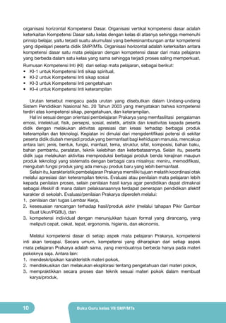 organisasi horizontal Kompetensi Dasar. Organisasi vertikal kompetensi dasar adalah
keterkaitan Kompetensi Dasar satu kelas dengan kelas di atasnya sehingga memenuhi
prinsip belajar, yaitu terjadi suatu akumulasi yang berkesinambungan antar kompetensi
yang dipelajari peserta didik SMP/MTs. Organisasi horizontal adalah keterkaitan antara
kompetensi dasar satu mata pelajaran dengan kompetensi dasar dari mata pelajaran
yang berbeda dalam satu kelas yang sama sehingga terjadi proses saling memperkuat.
Rumusan Kompetensi Inti (KI) dari setiap mata pelajaran, sebagai berikut:
•	 KI-1 untuk Kompetensi Inti sikap spiritual,
•	 KI-2 untuk Kompetensi Inti sikap sosial
•	 KI-3 untuk Kompetensi Inti pengetahuan
•	 KI-4 untuk Kompetensi Inti keterampilan
Urutan tersebut mengacu pada urutan yang disebutkan dalam Undang-undang
Sistem Pendidikan Nasional No. 20 Tahun 2003 yang menyatakan bahwa kompetensi
terdiri atas kompetensi sikap, pengetahuan, dan keterampilan.
Hal ini sesuai dengan orientasi pembelajaran Prakarya yang memfasilitasi pengalaman
emosi, intelektual, fisik, persepsi, sosial, estetik, artistik dan kreativitas kepada peserta
didik dengan melakukan aktivitas apresiasi dan kreasi terhadap berbagai produk
keterampilan dan teknologi. Kegiatan ini dimulai dari mengidentifikasi potensi di sekitar
peserta didik diubah menjadi produk yang bermanfaat bagi kehidupan manusia, mencakup
antara lain; jenis, bentuk, fungsi, manfaat, tema, struktur, sifat, komposisi, bahan baku,
bahan pembantu, peralatan, teknik kelebihan dan keterbatasannya. Selain itu, peserta
didik juga melakukan aktivitas memproduksi berbagai produk benda kerajinan maupun
produk teknologi yang sistematis dengan berbagai cara misalnya: meniru, memodifikasi,
mengubah fungsi produk yang ada menuju produk baru yang lebih bermanfaat.
Selain itu, karakteristik pembelajaran Prakarya memiliki tujuan melatih koordinasi otak
melalui apresiasi dan keterampilan teknis. Evaluasi atau penilaian mata pelajaran lebih
kepada penilaian proses, selain penilaian hasil karya agar pendidikan dapat dimaknai
sebagai lifeskill di mana dalam pelaksanaannya terdapat penerapan pendidikan afektif
karakter di sekolah. Evaluasi/penilaian Prakarya diperoleh melalui:
1.	 penilaian dari tugas Lembar Kerja,
2.	 kesesuaian rancangan terhadap hasil/produk akhir (melalui tahapan Pikir Gambar
Buat Ukur/PGBU), dan
3.	 kompetensi individual dengan menunjukkan tujuan formal yang dirancang, yang
meliputi cepat, cekat, tepat, ergonomis, higienis, dan ekonomis.
Melalui kompetensi dasar di setiap aspek mata pelajaran Prakarya, kompetensi
inti akan tercapai. Secara umum, kompetensi yang diharapkan dari setiap aspek
mata pelajaran Prakarya adalah sama, yang membuatnya berbeda hanya pada materi
pokoknya saja. Antara lain:
1.	 mendeskripsikan karakteristik materi pokok,
2.	 mendiskusikan dan melakukan eksplorasi tentang pengetahuan dari materi pokok,
3.	 mempraktikkan secara proses dan teknik sesuai materi pokok dalam membuat
karya/produk,

10

Buku Guru kelas VII SMP/MTs

 