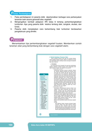 Proses Pembelajaran

	 1.	

Pada pembelajaran ini peserta didik diperkenalkan berbagai cara perbanyakan
tanaman baik secara generatif atau vegetatif.
	 2.	 Mengingatkan kembali pelajaran IPA kelas 6 tentang perkembangbiakkan
tumbuhan. Apa yang peserta didik ketahui tentang stek, cangkok, okulasi, dan
tunas.
	
3.	 Peserta didik menjelaskan cara berkembang biak tumbuhan berdasarkan
pengetahuan yang dimiliki.

Pengayaan

Menambahkan tips perkembangbiakan vegetatif buatan. Memberikan contoh
tanaman obat yang berkembang biak dengan cara vegetatif alami.

2. Teknik Budidaya Tanaman Obat

Teknik budidaya tanaman obat tidak jauh berbeda dengan
teknik budidaya tanaman sayuran. Berikut ini beberapa hal yang
perlu diperhatikan dalam budidaya tanaman obat agar memperoleh
hasil yang maksimal.
a. Pembibitan

Tips
Berikut tips
melakukan
perbanyakan
vegetatif buatan!
1. Alat yang
digunakan
untuk
memotong
harus bersih.
2. Batang
yang sudah
dikelupas harus
dibersihkan dari
kambium agar
tidak berkayu
lagi.
3. Saat menempel
mata tunas
pada batang,
bagian mata
tunas tidak
boleh tertutupi
oleh plastik
pengikat.
4. Batang stek
sebaiknya
dipotong
menyerong.

138

154

Cara perbanyakan bibit merupakan hal yang harus diperhatikan
sebelum melakukan budidaya tanaman obat. Perbanyakan bibit
dapat dilakukan dengan cara vegetatif atau generatif.
1) Perbanyakan generatif
Perbanyakan generatif tanaman dilakukan dengan
biji. Tanaman sebaiknya diperoleh dari tanaman induk
yang sehat dan memiliki hasil baik. Biji bisa disemai
di polybag atau bak persemaian. Bedengan semai
sebaiknya ditutup untuk melindungi bibit dari pengaruh
lingkungan yang kurang baik bagi pertumbuhan bibit.
Bedengan persemaian harus memiliki drainase yang
baik agar tidak tergenang air dan memiliki permukaan
yang gembur agar dapat menampung air sisa resapan
dari media pembibitan. Sebelum dipindahkan ke lahan,
penutup dapat dibuka secara bertahap agar bibit dapat
beradaptasi dengan lingkungan. Tanaman obat yang
dapat diperbanyak dengan biji adalah kayu manis,
belimbing wuluh, dan cengkih
2) Perbanyakan vegetatif
Keuntungan memperbanyak tanaman dengan cara
vegetatif ialah dapat memperoleh hasil yang sama
dengan tanaman induk dan membutuhkan waktu
produksi yang lebih sedikit. Tanaman hasil perbanyakan
vegetatif memiliki perakaran yang kurang kuat.
Perbanyakan secara vegetatif dapat dilakukan secara
alami dan buatan. Vegetatif alami dilakukan dengan tunas,
rhizome, geragih, tunas, umbi batang, dan umbi lapis.
Vegetatif buatan dilakukan dengan cara stek, runduk,
okulasi, menyambung, dan cangkok.
Berikut contoh pembibitan tanaman obat secara vegetatif
buatan.
a) Stek
Stek dilakukan dengan menanam potongan bagian
tumbuhan. Bagian yang dapat dipotong misalnya
batang dan daun. Tanaman obat yang dapat
diperbanyak dengan stek batang adalah sirih, brotowali,
dan lada. Batang dipotong sepanjang 10-30 cm dan
ditanam pada polybag yang telah berisi media tanam.

Kelas VII SMP/MTs

Buku Guru kelas VII SMP/MTs

 