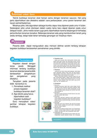 Informasi untuk Guru

Teknik budidaya tanaman obat hampir sama dengan tanaman sayuran. Hal yang
perlu diperhatikan dan diketahui adalah: cara perbanyakan, umur panen tanaman dan
tujuan pemanfaatannya.
Misalnya jahe, bila digunakan sebagai bumbu dapur bisa dipanen pada umur 4 bulan.
Sedangkan jahe untuk disimpan dalam waktu lama baru dapat dipanen pada umur
delapan bulan. Jenis media tanam juga perlu diperhatikan karena berpengaruh terhadap
pertumbuhan tanaman tersebut. Beberapa tanaman ada yang membutuhkan tanah yang
selalu lembap, tetapi tidak tahan terhadap genangan air misalnya nilam.

Pengayaan

Peserta didik dapat menguraikan atau mencari definisi sendiri tentang tahapan
kegiatan budidaya berdasarkan pemahaman yang dimiliki.

Proses Pembelajaran

b. Pengolahan tanah
Setiap jenis tanaman obat membutuhkan kondisi tanah
tertentu agar dapat tumbuh dan berkembang optimal. Kondisi
tanah yang gembur penting untuk pertumbuhan tanaman obat,
khususnya untuk perkembangan rimpang pada tanaman temutemuan. Jenis tanaman obat semusim atau tanaman berbentuk
perdu membutuhkan bedengan untuk tempat tumbuhnya, tetapi
tanaman obat tahunan tidak membutuhkan bedengan.

Kegiatan diawali dengan
tanya
jawab.
Menggali
informasi tentang budidaya
tanaman obat dari peserta didik
berdasarkan
pengetahuan
dan
pengalaman
yang
diketahui.
Tanyakan pada peserta
didik hal berikut ini.
1.	Pernahkah melihat
proses kegiatan
budidaya tanaman obat?
2.	Apa teknik yang harus
diperhatikan saat
kegiatan budidaya?
Guru menyajikan video/
gambar tahapan kegiatan
budidaya.

c. Penanaman
Lubang dan alur tanam dibuat pada bedengan. Jarak lubang
tanam disesuaikan dengan kondisi tanah dan jenis tanaman.
Saat penggalian lubang tanam, sebaiknya tanah galian tersebut
dicampur dengan pupuk kandang atau kompos.
Tanaman obat yang tumbuhnya merambat, seperti sirih dan
lada, membutuhkan tegakan. Tegakan dapat berupa panjatan
hidup atau mati. Tegakan dapat dipasang kira-kira 10 cm dari
tanaman. Tanaman panjatan hidup harus dipilih yang tumbuh
cepat, kuat, dan berbatang lurus.
d. Pemeliharaan

	
  

(Sumber: Dokumen Kemdikbud)

Gambar 6.7 Pemeliharaan
tanaman obat

140

156

1) Penyiraman
Frekuensi penyiraman dapat diatur sesuai dengan kondisi
kelembapan tanah. Sebaiknya penyiraman dilakukan setiap
hari, saat pagi dan sore hari. Sistem pembuangan air juga
perlu diperhatikan karena beberapa jenis tanaman obat tidak
tahan genangan air.
2) Penyulaman
Penyulaman adalah penanaman kembali tanaman yang rusak,
mati atau tumbuh tidak normal.
3) Pemupukan
Pupuk yang digunakan sebaiknya pupuk organik karena
pupuk anorganik dikhawatirkan dapat menimbulkan pengaruh
kurang baik bagi senyawa/kandungan berkhasiat obat pada
tanaman obat.
4) Penyiangan
Penyiangan gulma harus dilakukan agar tidak ada kompetisi
antara tanaman budidaya dan gulma dalam mendapatkan
hara dan cahaya matahari.
5) Pembumbunan
Pembumbunan dilakukan dengan tujuan untuk memperkokoh
tanaman, menutup bagian tanaman di dalam tanah seperti
rimpang, umbi atau akar, serta memperbaiki aerasi tanah.
6) Pengendalian OPT
Pengendalian OPT dapat dilakukan secara mekanis dan kimia.
Pengendalian mekanis dilakukan dengan cara menangkap

Kelas VII SMP/MTs

Buku Guru kelas VII SMP/MTs

 