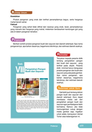K onsep Umum

Kesalahan

Produk panganan yang enak dan terlihat penampilannya bagus, serta harganya
mahal berarti sehat.
Faktual
Panganan yang sehat tidak dilihat dari rasanya yang enak, lezat, penampilannya
yang menarik dan harganya yang mahal, melainkan berdasarkan kandungan gizi yang
ada di dalam panganan tersebut.

Pengayaan
Berikan contoh produk panganan buah dan sayuran dari daerah setempat. Apa nama
panganannya, apa bahan dasarnya, bagaimana tekniknya, dan estimasi daerah asalnya.

Remedial

Tanyakan kepada peserta didik
tentang pengolahan pangan
dari buah dan sayuran yang
terlihat pada obyek. Peserta
didik minimal harus menguasai
produk panganan dari buah dan
sayuran yang ada pada gambar.
Apa nama panganan, apa
bahan dasarnya, bagaimana
tekniknya, dan estimasi daerah
asalnya.

Bab

VII

Pengolahan Pangan
Buah dan Sayuran

	
  

	
  
	
  

Tugas

	
  

Amati gambar
7.1 Pengolahan
produk pangan nabati sangat banyak
dilingkungan kita.
A p a k a h p ro d u k
tersebut buatan
rumah tangga atau
pabrik? Tahukah
kamu khas daerah mana produk
pangan nabati tsb?
Kesan apa yang
kamu dapatkan?
Sampaikan dalam
pembelajaran.

	
  

(Sumber: Dokumen Kemdikbud)

Gambar 7.1 Aneka produk olahan pangan nabati

Informasi untuk Guru

Pangan yang kita makan banyak sekali ragamnya dan bentuk pengolahannya. Setiap
daerah Nusantara memiliki produk olahan makanan dan minuman khas. Dulu manusia
memakan langsung makanan yang diperoleh dari alam dalam bentuk segar, tanpa proses
pemasakan/pengolahan terlebih dahulu. Sekarang dengan kemajuan teknologi, produksi
buah dan sayuran melimpah, maka perlu dipikirkan pengolahan hasil pangan tersebut. Oleh
karenanya, berkembanglah alat penunjang aktivitas manusia yang diciptakan untuk mengolah
makanan. Walaupun buah-buahan dan sayuran masih tetap banyak diminati jika dimakan
segar. Pada akhirnya, makanan pun semakin beragam, baik dari segi rasa, penampilan
maupun penyajiannya atau kemasannya.

Prakarya

161

Gali lebih jauh tentang olahan
pangan buah dan sayuran dari
daerah setempat. Guru dapat
membawa media asli dari
pengolahan pangan buah dan
sayuran agar pembelajaran lebih
bermakna. Namun, jika tidak
memungkinkan cukup dengan
media gambar saja, Ingatkan
untuk selalu mensyukuri nikmat
Tuhan atas keberagaman ini.

Prakarya

177

 