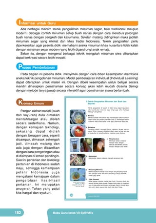 Informasi untuk Guru

Ada berbagai macam teknik pengolahan minuman segar, baik tradisional maupun
modern. Sebagai contoh minuman setup buah nanas dengan cara merebus potongan
buah nanas dengan cengkeh dan kayumanis. Setelah matang didinginkan maka jadilah
minuman segar yang nikmat dan khas tradisi Indonesia. Teknik pengolahan perlu
diperkenalkan agar peserta didik memahami aneka minuman khas nusantara tidak kalah
dengan minuman segar modern yang lebih digandrungi anak remaja.
Selain itu, dengan mengenal berbagai teknik mengolah minuman siwa diharapkan
dapat berkreasi secara lebih inovatif.

Proses Pembelajaran
Pada bagian ini peserta didik menyimak dengan cara diberi kesempatan membaca
aneka teknik pengolahan minuman. Model pembelajaran individual (Individual Learning)
dapat diterapkan untuk materi ini. Dengan diberi kesempatan untuk belajar secara
mandiri diharapkan pemahaman secara konsep akan lebih mudah dicerna Selingi
dengan metode tanya jawab secara interaktif agar pemahaman siswa bertambah.

K onsep Umum

3. Teknik Pengolahan Minuman dari Buah dan
Sayuran

Pangan olahan nabati (buah
dan sayuran) dulu dimakan
mentah/segar atau diolah
secara sederhana. Namun,
dengan kemajuan teknologi,
sekarang dapat diolah
dengan beragam cara, seperti
dicampur, dimasak setengah
jadi, dimasak matang dan
ada juga dengan diawetkan
dengan cara pengeringan atau
di disimpan di lemari pendingin.
Saat ini pertanian dan teknologi
pertanian di Indonesia sudah
maju, sehingga kemampuan
petani Indonesia juga
mengalami kemajuan dalam
pengelolaan hasil-hasil
pertanian. Ini merupakan
anugerah Tuhan yang patut
kita hargai dan syukuri.

182

Teknik pengolahan di bawah ini tidak hanya dapat digunakan
untuk pembuatan minuman saja, tetapi juga untuk berbagai
hidangan pengolahan.
a. Merebus
Merebus adalah melunakkan atau mematangkan bahan makanan
dalam cairan yang sedang mendidih (100° C). Kematangan bahan
makanan tidak boleh terlalu lunak agar vitaminnya tetap ada.

	
  
	
  

b. Mengukus
Mengukus adalah memasak bahan makanan dengan uap air
panas. Bahan makanan diletakkan dalam suatu tempat, lalu uap
air disalurkan di sekeliling bahan makanan yang dikukus.

	
   	
   	
  

c. Menghaluskan
Membuat bahan makanan
menjadi halus dengan
bantuan alat blender, parutan,
maupun dengan cara diulek.

	
  

d. Mencampur
Menyatukan bahan makanan menjadi tercampur rata.

	
  

e. Menyaring/Memeras
Membuat bahan menjadi halus dengan alat penyaringan baik
dari saringan kawat atau kain penyaring supaya diperoleh
cairan yang jernih.
f.
(Sumber: Dokumen Kemdikbud)

Gambar 7.5 Teknik
pengolahan minuman dari
buah dan sayuran.

166

Tidak Dimasak
Bahan pangan dimakan mentah (raw food). Umumnya buah dan
sayuran dimakan tanpa dimasak. Penganut pola makan ini mengklaim
cara ini yang paling sehat karena kandungan vitamin, mineral, serat,
dan enzim dalam sayuran dan buah tidak akan hilang.

Kelas VII SMP/MTs

Buku Guru kelas VII SMP/MTs

 