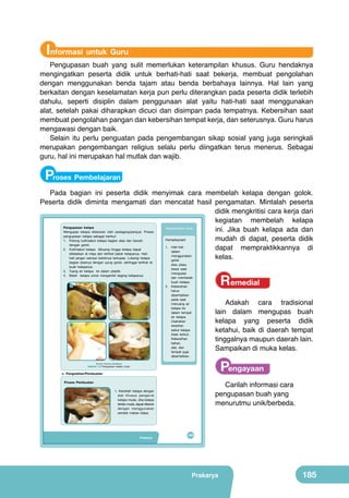 Informasi untuk Guru

Pengupasan buah yang sulit memerlukan keterampilan khusus. Guru hendaknya
mengingatkan peserta didik untuk berhati-hati saat bekerja, membuat pengolahan
dengan menggunakan benda tajam atau benda berbahaya lainnya. Hal lain yang
berkaitan dengan keselamatan kerja pun perlu diterangkan pada peserta didik terlebih
dahulu, seperti disiplin dalam penggunaan alat yaitu hati-hati saat menggunakan
alat, setelah pakai diharapkan dicuci dan disimpan pada tempatnya. Kebersihan saat
membuat pengolahan pangan dan kebersihan tempat kerja, dan seterusnya. Guru harus
mengawasi dengan baik.
Selain itu perlu penguatan pada pengembangan sikap sosial yang juga seringkali
merupakan pengembangan religius selalu perlu diingatkan terus menerus. Sebagai
guru, hal ini merupakan hal mutlak dan wajib.

Proses Pembelajaran
Pada bagian ini peserta didik menyimak cara membelah kelapa dengan golok.
Peserta didik diminta mengamati dan mencatat hasil pengamatan. Mintalah peserta
didik mengkritisi cara kerja dari
kegiatan membelah kelapa
Pengupasan kelapa
Keselamatan Kerja
ini. Jika buah kelapa ada dan
Mengupas kelapa dilakukan oleh pedagang/penjual. Proses
pengupasan kelapa sebagai berikut:
mudah di dapat, peserta didik
Perhatikanlah!
1. Potong kulit/sabut kelapa bagian atas dan bawah
dengan golok.
1. Hati-hati
dapat mempraktikkannya di
2. Kulit/sabut kelapa dibuang hingga kelapa dapat
dalam
diletakkan di meja dan terlihat batok kelapanya. Hatimenggunakan
kelas.
hati jangan sampai batoknya terkupas. Lubangi kelapa
golok
	
  

bagian atasnya dengan ujung golok, sehingga terlihat isi
buah kelapanya.
3. Tuang air kelapa ke dalam plastik.
4. Belah kelapa untuk mengambil daging kelapanya.

	
  

1

	
  

	
  

3

2

4

atau pisau
besar saat
mengupas
dan membelah
buah kelapa.
2. Kebersihan
harus
diperhatikan
pada saat
menuang air
kelapa ke
dalam tempat
air kelapa.
Usahakan
serpihan
sabut kelapa
tidak terikut.
Kebersihan
bahan,
alat, dan
tempat juga
diperhatikan.

Remedial
Adakah cara tradisional
lain dalam mengupas buah
kelapa yang peserta didik
ketahui, baik di daerah tempat
tinggalnya maupun daerah lain.
Sampaikan di muka kelas.

Pengayaan

(Sumber: Dokumen Kemdikbud)

Gambar 7.8 Pengupasan kelapa muda

c. Pengolahan/Pembuatan

Carilah informasi cara
pengupasan buah yang
menurutmu unik/berbeda.

Proses Pembuatan

	
  

1. Keroklah kelapa dengan
alat khusus pengeruk
kelapa muda. Jika kelapa
terlalu muda, dapat dikerok
dengan menggunakan
sendok makan biasa.

Prakarya

169

Prakarya

185

 