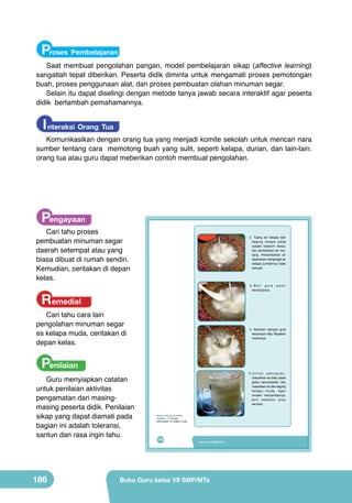 Proses Pembelajaran

Saat membuat pengolahan pangan, model pembelajaran sikap (affective learning)
sangatlah tepat diberikan. Peserta didik diminta untuk mengamati proses pemotongan
buah, proses penggunaan alat, dan proses pembuatan olahan minuman segar.
Selain itu dapat diselingi dengan metode tanya jawab secara interaktif agar peserta
didik bertambah pemahamannya.

I nteraksi Orang Tua

Komunikasikan dengan orang tua yang menjadi komite sekolah untuk mencari nara
sumber tentang cara memotong buah yang sulit, seperti kelapa, durian, dan lain-lain.
orang tua atau guru dapat meberikan contoh membuat pengolahan.

Pengayaan

Cari tahu proses
pembuatan minuman segar
daerah setempat atau yang
biasa dibuat di rumah sendiri.
Kemudian, ceritakan di depan
kelas.

	
  

	
  

Remedial

Cari tahu cara lain
pengolahan minuman segar
es kelapa muda, ceritakan di
depan kelas.

186

3.Beri gula
secukupnya.

	
  

Penilaian

Guru menyiapkan catatan
untuk penilaian aktivitas
pengamatan dari masingmasing peserta didik. Penilaian
sikap yang dapat diamati pada
bagian ini adalah toleransi,
santun dan rasa ingin tahu.

2. Tuang air kelapa dan
daging kelapa pada
wadah baskom besar,
lalu tambahkan air matang. Penambahan air
diperlukan mengingat air
kelapa jumlahnya tidak
banyak.

4. Aduklah sampai gula
tercampur rata. Rasakan
manisnya.

	
  

5.Untuk penyajian,
masukkan es batu pada
gelas kaca/plastik, lalu
masukkan air dan daging
kelapa muda. Agar
mudah menyantapnya,
beri sedotan atau
sendok.

(Sumber: Dokumen Kemdikbud)

Gambar 7.9 Proses
pembuatan es kelapa muda

170

pasir

Kelas VII SMP/MTs

Buku Guru kelas VII SMP/MTs

 