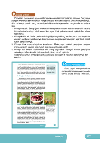 K onsep Umum

Penyajian merupakan proses akhir dari pengelolaan/pengolahan pangan. Penyajian
pangan (makanan dan minuman) yang baik dapat menambah selera untuk menyantapnya.
Ada beberapa prinsip yang harus diperhatikan dalam penyajian pangan olahan antara
lain.
1.	 Prinsip wadah. Setiap jenis makanan ditempatkan dalam wadah tersendiri secara
terpisah dan tertutup. Ini dimaksudkan agar tidak terkontaminasi bakteri dan tahan
lebih lama.
2.	 Prinsip kadar air. Setiap jenis olahan yang mengandung air dan perlu percampuran
dengan cair lainnya sebaiknya dicampur saat menjelang dihidangkan agar tidak cepat
rusak panganannya.
3.	 Prinsip tidak membahayakan kesehatan. Maksudnya hindari penyajian dengan
menggunakan staples besi, tusuk gigi maupun bunga plastik .
4.	 Prinsip alat bersih. Maksudnya alat yang digunakan sebagai wadah penyajian
sebaiknya dalam kondisi baik dan telah dicuci bersih higienis.
Sedangkan untuk prinsip pengemasan dapat dipelajari di halaman selanjutnya dari 	
Bab ini.
Kelapa dimanfaatkan hampir semua bagiannya oleh manusia
sehingga dianggap sebagai tumbuhan serbaguna. Kelapa atau
Cocos nucifera adalah satu jenis tumbuhan dari suku aren-arenan
atau Arecaceae dan anggota tunggal dalam marga Cocos. Kelapa
biasanya tumbuh di daerah pesisir dan merupakan tanaman tropis
yang tidak memerlukan perawatan khusus. Kelapa mulai dari buah,
batang sampai daun tanaman ini dapat dimanfaatkan dan memiliki
potensi yang dapat dikembangkan menjadi sebuah peluang usaha.

Proses Pembelajaran

Pohon kelapa dan
buahnya kaya
akan manfaat bagi
manusia. Tahukah
kamu manfaat lain
dari buah kelapa?

Guru dapat menyampaikan
pembelajaran ini dengan metode
tanya jawab secara interaktif.

5. Penyajian dan Kemasan
Penyajian ataupun kemasan merupakan tahap akhir dari proses
pembuatan produk olahan pangan. Penyajian/pengemasan memegang
peranan penting dalam produksi pengolahan pangan karena akan
menjadi daya tarik orang untuk memakannya atau konsumen untuk
membelinya. Wadah penyajian digunakan jika kita makan di tempat
penjualan. Penggunaan wadah kemasan biasanya untuk makanan
yang dibawa pulang oleh pembeli. Penyajian/pengemasan produk
pangan telah dilakukan sejak masa lampau. Biasanya, minuman
tradisional tertentu disajikan atau dikemas dengan menggunakan
buah itu sendiri dan minuman air nira pada buluh bambu.

	
  

Sesuai dengan kemajuan zaman, teknologi, dan kebutuhan manusia,
produk kemasan pun berkembang terus-menerus. Kecanggihan
teknologi pengolahan makanan, pengemasan, dan penyimpanan
secara tidak langsung sebagian memang menguntungkan konsumen.
Sekarang bahan kemasan yang umum digunakan adalah terbuat dari
kertas, kaca/gelas, plastik atau bahan polimer seperti polietilen (PE),
polipropilen (PP) serta kemasan yang dapat terurai secara biologis
atau biodegradasi (biodegradable packaging). Namun, tidak semua
kemasan tradisional ditinggalkan. Ada beberapa produk pangan
menggunakan kombinasi kemasan, yaitu kemasan tradisional dan
kemasan masa kini. Tidak semua bahan dapat digunakan sebagai
wadah penyajian atau kemasan pangan olahan. Ada kriteria tertentu
yang harus diperhatikan dalam pemilihan wadah penyajian/kemasan,
antara lain sebagai berikut.
Prakarya

(Sumber: http://kesehatan.kompasiana.
com; http://www.unikaneh.com; http://
www.haldinblog.com)

Gambar 7.10 Wadah
minuman menggunakan buah
itu sendiri: minuman kelapa
muda pada buah kelapa,
es buah pada wadah buah
semangka dan air nira pada
wadah buluh bambu

171

Prakarya

187

 