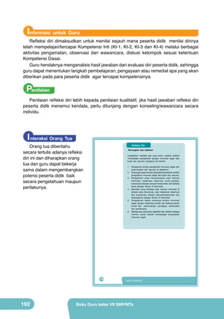 Informasi untuk Guru

Refleksi diri dimaksudkan untuk menilai sejauh mana peserta didik menilai dirinya
telah mempelajari/tercapai Kompetensi Inti (KI-1, KI-2, KI-3 dan KI-4) melalui berbagai
aktivitas pengamatan, observasi dan wawancara, diskusi kelompok sesuai ketentuan
Kompetensi Dasar.
Guru hendaknya menganalisis hasil jawaban dari evaluasi diri peserta didik, sehingga
guru dapat menentukan langkah pembelajaran, pengayaan atau remedial apa yang akan
diberikan pada para peserta didik agar tercapai kompetensinya.

Penilaian
Penilaian refleksi diri lebih kepada penilaian kualitatif, jika hasil jawaban refleksi diri
peserta didik menemui kendala, perlu ditunjang dengan konseling/wawancara secara
individu.

I nteraksi Orang Tua

Orang tua diberitahu
secara tertulis adanya refleksi
diri ini dan diharapkan orang
tua dan guru dapat bekerja
sama dalam mengembangkan
potensi peserta didik baik
secara pengetahuan maupun
perilakunya.

Refleksi Diri
Renungkan dan tuliskan!
Ungkapkan manfaat apa yang kamu rasakan setelah
mempelajari pengolahan pangan minuman segar dari
buah dan sayuran mengenai hal berikut.
1. Keragaman produk pengolahan minuman segar dari
buah-buahan dan sayuran di daerahmu.
2. Kunjungan pada tempat penjualan/pembuatan produk
pengolahan minuman segar dari buah dan sayuran.
3. Pengalaman yang menyenangkan saat mencari
informasi, melakukan observasi, studi pustaka,
wawancara dengan penjual/narasumber, dan bekerja
sama dengan teman di kelompok.
4. Kesulitan yang dihadapi saat mencari informasi di
tempat yang dikunjungi, saat melakukan observasi
dan wawancara dengan penjual/narasumber dan
bekerjasama dengan teman di kelompok.
5. Pengalaman dalam membuat produk minuman
segar dengan kreativitas sendiri dan bekerja sendiri
(mulai dari perencanaan, persiapan, pembuatan
dan pemasaran).
6. Manfaat apa yang kamu dapatkan dan rasakan sebagai
individu sosial, setelah mempelajari pengolahan
minuman segar.

176

192

Kelas VII SMP/MTs

Buku Guru kelas VII SMP/MTs

 