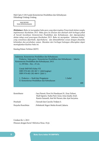 Hak Cipta © 2013 pada Kementerian Pendidikan dan Kebudayaan
Dilindungi Undang-Undang
MILIK NEGARA
TIDAK DIPERDAGANGKAN

Disklaimer: Buku ini merupakan buku guru yang dipersiapkan Pemerintah dalam rangka
implementasi Kurikulum 2013. Buku guru ini disusun dan ditelaah oleh berbagai pihak
di bawah koordinasi Kementerian Pendidikan dan Kebudayaan, dan dipergunakan
dalam tahap awal penerapan Kurikulum 2013. Buku ini merupakan “dokumen hidup”
yang senantiasa diperbaiki, diperbaharui, dan dimutakhirkan sesuai dengan dinamika
kebutuhan dan perubahan zaman. Masukan dari berbagai kalangan diharapkan dapat
meningkatkan kualitas buku ini.
Katalog Dalam Terbitan (KDT)
Indonesia. Kementerian Pendidikan dan Kebudayaan.
Prakarya : buku guru / Kementerian Pendidikan dan Kebudayaan.-- Jakarta:
Kementerian Pendidikan dan Kebudayaan, 2013.
vi, 250 hlm. : ilus. ; 25 cm.
Untuk SMP/MTs Kelas VII
ISBN 978-602-282-067-3 (jilid lengkap)
ISBN 978-602-282-068-0 (jilid 1)
1. Prakarya — Studi dan Pengajaran			
II. Kementerian Pendidikan dan Kebudayaan

I. Judul	

Kontributor	

:	Suci Paresti, Dewi Sri Handayani N., Erny Yuliani,
Hadi Saputro, Yudia Putri Anne, Irma Isnafia Arief,
Kamin Sumardi, Atat Siti Nurani, dan Ayat Suryatna.

Penelaah		

: Taswadi dan Caecilia Tridjata S.

Penyelia Penerbitan	

: Politeknik Negeri Media Kreatif, Jakarta

Cetakan Ke-1, 2013
Disusun dengan huruf Helvetica Neue, 10 pt.

ii

Buku Guru kelas VII SMP/MTs

600

 