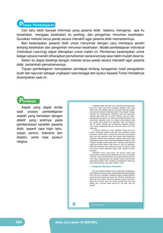 Proses Pembelajaran

Cari tahu lebih banyak informasi yang peserta didik ketahui, mengenai apa itu
kesehatan, mengapa kesehatan itu penting, dan pengertian minuman kesehatan.
Gunakan metode tanya jawab secara interaktif agar peserta didik memahaminya.
Beri kesempatan peserta didik untuk menyimak dengan cara membaca sendiri
tentang kesehatan dan pengertian minuman kesehatan. Model pembelajaran individual
(Individual Learning) dapat diterapkan untuk materi ini. Pemberian kesempatan untuk
belajar secara mandiri diharapkan pemahaman secara konsep akan lebih mudah dicerna.
Selain itu dapat diselingi dengan metode tanya jawab secara interaktif agar peserta
didik bertambah pemahamannya.
Tujuan pembelajaran menyatakan pendapat tentang keragaman hasil pengolahan
buah dan sayuran sebagai ungkapan rasa bangga dan syukur kepada Tuhan hendaknya
disampaikan saat ini.

Penilaian

Kesehatan adalah salah satu harta yang paling berharga dalam
hidup kita. Tubuh yang sehat merupakan anugerah Tuhan yang
tidak ternilai. Kita sebagai manusia yang diberi kehidupan dengan
tubuh yang sehat patut menghargai karunia Tuhan dengan menjaga,
merawat, dan memeliharanya. Kesehatan tubuh kita merupakan
pancaran gaya hidup kita. Itu berarti makanan yang kita makan,
olahraga yang kita lakukan, dan sikap kita terhadap kehidupan yang
menentukan kesehatan tubuh kita. Mereka semua bekerja sama
dan mereka semua pilihan kita. Kesehatan tubuh kita dibangun
oleh diri sendiri. Menjaga dan meningkatkan kesehatan stamina
tubuh sangat dipengaruhi oleh gaya atau pola makan minum kita
sehari-hari.
Di subbab sebelumnya, sudah dijelaskan bahwa buah dan
sayuran merupakan makanan yang baik untuk kesehatan karena
merupakan sumber vitamin, mineral, dan serat alami yang berguna
bagi tubuh dan kesehatan. Buah dan sayuran juga mengandung
komponen bioaktif yang memberikan dampak positif pada fungsi
metabolisme manusia. Vitamin dan mineral diperlukan setiap hari untuk
mengatur berbagai proses dalam tubuh, membantu pembentukan
energi serta proses berpikir. Oleh karena itu, dari ilmu kesehatan,
setiap hari disarankan kita mengonsumsi buah dan sayuran. Buah
dan sayuran secara sederhana dapat diolah menjadi minuman
kesehatan.
Kesehatan tubuh, buah segar, dan sayuran segar yang
dianugerahkan kepada manusia sebagai tanda cinta Tuhan kepada
umat-Nya. Tuhan membekali hidup kita dengan kesempurnaan dan
cinta. Maka, tanggung jawab kita sebagai manusia yang memiliki
kepercayaan kepada Tuhan, hendaknya meningkatkan ibadah kita
serta mensyukuri apa yang telah diberikan Tuhan.

Aspek yang dapat dinilai
saat proses pembelajaran
adalah yang berkaitan dengan
afektif yang arahnya pada
pembentukan karakter peserta
didik, seperti rasa ingin tahu,
sopan santun, toleransi dan
disiplin, serta rasa syukur/
religius.

1. Pengertian Minuman Kesehatan
Minuman kesehatan adalah minuman yang dapat menghilangkan
rasa dahaga dan mempunyai efek menguntungkan terhadap kesehatan
tubuh, baik untuk mencegah, mengobati, maupun menjaga kesehatan
secara prima jika dikonsumsi secara rutin. Minuman kesehatan apa
saja yang kamu ketahui? Minuman kesehatan banyak macamnya,
antara lain minuman sehat dari rempah-rempah yang kita kenal
dengan jamu, minuman herbal berupa teh, sari buah, atau sari
sayuran.

178

194

Kelas VII SMP/MTs

Buku Guru kelas VII SMP/MTs

 