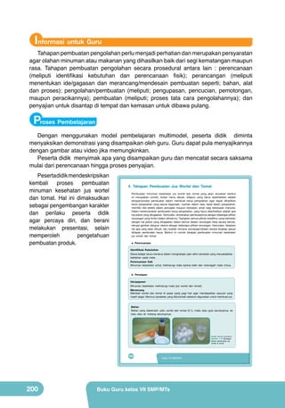 Informasi untuk Guru

Tahapan pembuatan pengolahan perlu menjadi perhatian dan merupakan persyaratan
agar olahan minuman atau makanan yang dihasilkan baik dari segi kematangan maupun
rasa. Tahapan pembuatan pengolahan secara prosedural antara lain : perencanaan
(meliputi identifikasi kebutuhan dan perencanaan fisik); perancangan (meliputi
menentukan ide/gagasan dan merancang/mendesain pembuatan seperti; bahan, alat
dan proses); pengolahan/pembuatan (meliputi; pengupasan, pencucian, pemotongan,
maupun peracikannya); pembuatan (meliputi; proses tata cara pengolahannya); dan
penyajian untuk disantap di tempat dan kemasan untuk dibawa pulang.

Proses Pembelajaran

Dengan menggunakan model pembelajaran multimodel, peserta didik diminta
menyaksikan demonstrasi yang disampaikan oleh guru. Guru dapat pula menyajikannya
dengan gambar atau video jika memungkinkan.
Peserta didik menyimak apa yang disampaikan guru dan mencatat secara saksama
mulai dari perencanaan hingga proses penyajian.
Peserta didik mendeskripsikan
kembali
proses
pembuatan
minuman kesehatan jus wortel
dan tomat. Hal ini dimaksudkan
sebagai pengembangan karakter
dan perilaku peserta didik
agar percaya diri, dan berani
melakukan presentasi, selain
memperoleh
pengetahuan
pembuatan produk.

4. Tahapan Pembuatan Jus Wortel dan Tomat
Pembuatan minuman kesehatan jus wortel dan tomat yang akan diuraikan berikut
ini merupakan contoh, bukan harus dibuat. Adapun yang harus diperhatikan adalah
tahapan/proses pembuatan dalam membuat karya pengolahan agar dapat dihasilkan
karya pengolahan yang sesuai kegunaan, nyaman dalam rasa, tepat dalam pengolahan,
memiliki nilai estetis dalam penyajian maupun kemasan, aman bagi kehidupan manusia.
Dalam merencanakan pembuatan karya pengolahan, yang harus diperhatikan adalah apa
hal pokok yang ditugaskan. Kemudian, rencanakan pembuatannya dengan beberapa pilihan
rancangan yang timbul dalam pikiranmu. Tuangkan semua pikiran kreatifmu yang berkaitan
dengan hal pokok yang ditugaskan dalam bentuk desain rancangan kerja secara tertulis,
berupa gambar ataupun skema dengan beberapa pilihan rancangan. Kemudian, tetapkan
hal apa yang akan dibuat, lalu buatlah rencana rancangan/desain secara lengkap sesuai
tahapan pembuatan karya. Berikut ini contoh tahapan pembuatan minuman kesehatan
jus wortel dan tomat.
a. Perencanaan
Identifikasi Kebutuhan

Siswa belajar terus-menerus dalam menghadapi ujian akhir semester yang menyebabkan
kelelahan pada mata.
Perencanaan fisik
Minuman kesehatan untuk melindungi mata karena lelah dan mencegah mata minus.
b. Persiapan
Ide/gagasan

Minuman kesehatan melindungi mata (jus wortel dan tomat).
Merancang
Membeli wortel dan tomat di pasar pada pagi hari agar mendapatkan sayuran yang
masih segar. Mencuci peralatan yang dibutuhkah sebelum digunakan untuk membuat jus.
Bahan
Bahan yang diperlukan yaitu wortel dan tomat (2:1), madu atau gula secukupnya, es
batu atau air matang secukupnya.

	
   	
  

(Sumber: Dokumen Kemdikbud)

Gambar 7.16 Berbagai
bahan pembuatan jus
wortel & tomat

184

200

Kelas VII SMP/MTs

Buku Guru kelas VII SMP/MTs

 