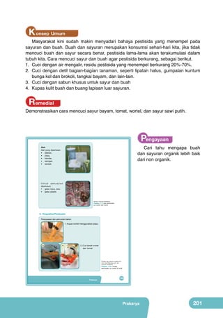 K onsep Umum

Masyarakat kini sudah makin menyadari bahaya pestisida yang menempel pada
sayuran dan buah. Buah dan sayuran merupakan konsumsi sehari-hari kita, jika tidak
mencuci buah dan sayur secara benar, pestisida lama-lama akan terakumulasi dalam
tubuh kita. Cara mencuci sayur dan buah agar pestisida berkurang, sebagai berikut.
1.	 Cuci dengan air mengalir, residu pestisida yang menempel berkurang 20%-70%.
2.	 Cuci dengan detil bagian-bagian tanaman, seperti lipatan halus, gumpalan kuntum
bunga kol dan brokoli, tangkai bayam, dan lain-lain.
3.	 Cuci dengan sabun khusus untuk sayur dan buah
4.	 Kupas kulit buah dan buang lapisan luar sayuran.

Remedial

Demonstrasikan cara mencuci sayur bayam, tomat, wortel, dan sayur sawi putih.

Pengayaan

	
  

Alat:
Alat yang diperlukan:
• talenan,
• pisau,
• blender,
• saringan
• sendok.

Cari tahu mengapa buah
dan sayuran organik lebih baik
dari non organik.

	
  

Untuk penyajian
diperlukan:
• gelas kaca, atau
• gelas plastik

(Sumber: Dokumen Kemdikbud)

Gambar 7.17 Alat pembuatan
jus wortel dan tomat

C. Pengolahan/Pembuatan

	
  

Pengupasan dan pencucian bahan
1. Kupas wortel menggunakan pisau.

1

2a

2b

2. Cuci bersih wortel
dan tomat.

(Sumber: http: tanty2011.student.umm.
ac.id, http://family.seruu.com, dan
Dokumen Kemdikbud)

Gambar 7.19.a Proses
pembuatan jus wortel & tomat

Prakarya

185

Prakarya

201

 