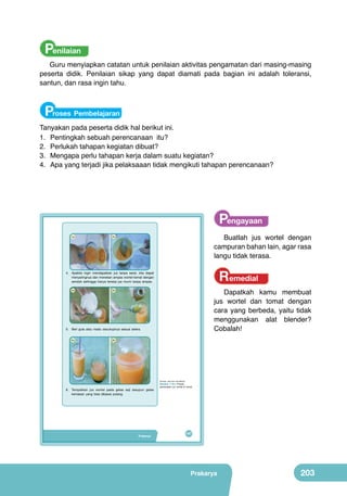 Penilaian

Guru menyiapkan catatan untuk penilaian aktivitas pengamatan dari masing-masing
peserta didik. Penilaian sikap yang dapat diamati pada bagian ini adalah toleransi,
santun, dan rasa ingin tahu.

Proses Pembelajaran
Tanyakan pada peserta didik hal berikut ini.
1.	 Pentingkah sebuah perencanaan itu?
2
	 .	 Perlukah tahapan kegiatan dibuat?
3
	 .	 Mengapa perlu tahapan kerja dalam suatu kegiatan?
4
	 .	 Apa yang terjadi jika pelaksaaan tidak mengikuti tahapan perencanaan?

	
  

4a

	
  

Pengayaan
Buatlah jus wortel dengan
campuran bahan lain, agar rasa
langu tidak terasa.

4b

Remedial

4. Apabila ingin mendapatkan jus tanpa serat, kita dapat
menyaringnya dan menekan ampas wortel-tomat dengan
sendok sehingga hanya tersisa jus murni tanpa ampas.

	
   5a

	
  

	
  

Dapatkah kamu membuat
jus wortel dan tomat dengan
cara yang berbeda, yaitu tidak
menggunakan alat blender?
Cobalah!

5b

5. Beri gula atau madu secukupnya sesuai selera.

	
   6a

6b

(Sumber: Dokumen Kemdikbud)

6. Tempatkan jus wortel pada gelas saji ataupun gelas
kemasan yang bisa dibawa pulang.

Prakarya

Gambar 7.19.c Proses
pembuatan jus wortel & tomat

187

Prakarya

203

 