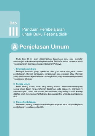Bab

III

Panduan Pembelajaran
untuk Buku Peserta didik

A Penjelasan Umum
Pada Bab III ini akan dideskripsikan bagaimana guru atau fasilitator
membelajarkan Prakarya kepada peserta didik SMP/MTs berikut beberapa istilah
yang digunakan dalam panduan pembelajaran Prakarya.
1.	 Informasi untuk Guru
Berbagai informasi yang diperlukan oleh guru untuk mengawali proses
pembelajaran. Bersifat pengayaan, pengetahuan, dan wawasan atau informasi
yang diperlukan untuk pembelajaran tentang hal-hal yang berkaitan dengan materi
yang sedang dibahas.
2.	 Konsep Umum
Berisi tentang konsep materi yang sedang dibahas. Kesalahan konsep yang
sering terjadi dalam hal pemahaman dijabarkan pada bagian ini. Informasi ini
membantu guru dalam meluruskan permasalahan yang sering muncul. Konsep
dibahas untuk menekankan hal-hal yang dianggap penting untuk dipahami peserta
didik.
3.	 Proses Pembelajaran
Dijelaskan tentang strategi dan metode pembelajaran, serta tahapan kegiatan
pembelajaran kepada peserta didik.

Prakarya

15

 
