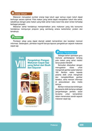 K onsep Umum

Makanan merupakan sumber energi bagi tubuh agar semua organ tubuh dapat
berfungsi secara optimal. Pola makan yang sehat dapat menjadikan tubuh kita sehat,
sebaliknya dengan pola makan yang tidak sehat maka tubuh kita akan rentan terhadap
berbagai penyakit.
Makanan sehat hendaknya memperhatikan jenis makanan yang kita konsumsi
hendaknya mempunyai proporsi yang seimbang antara karbohidrat, protein dan
lemaknya.

Penilaian

Penilaian sikap yang dapat diamati adalah kemandirian dan keuletan mencari
informasi. Sedangkan, penilaian kognitif berupa laporan pengetahuan sejarah makanan
cepat saji.

Proses Pembelajaran

Bab

VIII

Pengolahan Pangan
Makanan Cepat Saji
yang Sehat dari Buah
dan Sayuran
	
  

	
  

	
  

	
  

	
  

Perhatikan
judul dan
Gambar 8.1.
Apa yang
terlintas di
pikiranmu?
Kenalkah
kamu dengan
makanan dan
minuman
tersebut?
Apakah
kamu pernah
memakannya
dan sukakah
dengan
makanan dan
minuman
tersebut? Cari
tahu sejarah
makanan cepat
saji. Tuliskan
pendapat dan
kesanmu di
kertas.

	
  

	
  

Sebagai bahan apersepsi guru
memulai pembelajaran tentang
pola makan yang sehat melalui
tanya jawab interaktif.
Kemudian dilanjutkan dengan
menugaskan
siswa
untuk
mengamati gambar pada halaman
183. Berikan waktu kepada
peserta didik untuk mengamati
dan mengidentifikasi gambar
tersebut, serta mencari informasi
di perpustakaan atau media
lainnya.
Berikan motivasi dan bimbingan
jika peserta didik bertanya sebagai
pengembangan perilaku sosial
terutama
untuk
kemandirian
dalam menemukan sendiri sejarah
makanan cepat saji.

(sumber kiri kanan, atas bawah : Dokumen Kemdikbud, google.co.id)

Gambar 8.1 Aneka makanan cepat saji

Prakarya

193

Prakarya

209

 