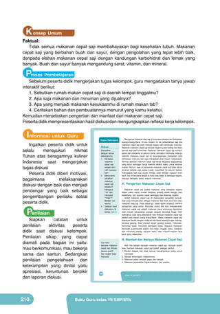K onsep Umum

Faktual:
Tidak semua makanan cepat saji membahayakan bagi kesehatan tubuh. Makanan
cepat saji yang berbahan buah dan sayur, dengan pengolahan yang tepat lebih baik,
daripada olahan makanan cepat saji dengan kandungan karbohidrat dan lemak yang
banyak. Buah dan sayur banyak mengandung serat, vitamin, dan mineral.

Proses Pembelajaran

Sebelum peserta didik mengerjakan tugas kelompok, guru mengadakan tanya jawab
interaktif berikut:
1.	Sebutkan rumah makan cepat saji di daerah tempat tinggalmu?
2.	Apa saja makanan dan minuman yang dijualnya?
3.	Apa yang menjadi makanan kesukaanmu di rumah makan tsb?
4.	Ceritakan bahan dan pembuatannya menurut yang kamu ketahui.
Kemudian menjelaskan pengertian dan manfaat dari makanan cepat saji.
Peserta didik mempresentasikan hasil diskusi dan mengungkapkan refleksi kerja kelompok.

Informasi untuk Guru

Ingatkan peserta didik untuk
selalu
mensyukuri
nikmat
Tuhan atas beragamnya kuliner
Indonesia saat mengerjakan
tugas diskusi
Peserta didik diberi motivasi,
bagaimana
melaksanakan
diskusi dengan baik dan menjadi
pendengar yang baik sebagai
pengembangan perilaku sosial
peserta didik.

Penilaian

Siapkan
catatan
untuk
penilaian
aktivitas
peserta
didik saat diskusi kelompok.
Penilaian sikap yang dapat
diamati pada bagian ini yaitu:
mau berkomunikasi, mau bekerja
sama dan santun. Sedangkan
penilaian
pengetahuan
dan
keterampilan yang dinilai yaitu
apresiasi, keruntunan berpikir
dan laporan diskusi.

210

Tugas Kelompok
Diskusi

Peta Materi

VIII

Banyaknya makanan siap saji di Indonesia berawal dari kebiasaan
budaya orang Barat. Di era modern ini tak terbantahkan lagi jika
makanan cepat saji telah menjadi bagian dari kehidupan manusia.
Restoran makanan cepat saji banyak ragamnya dan setiap hari tidak
pernah sepi dari konsumen. Restoran makanan cepat saji tumbuh
pesat dan menjamur di seluruh dunia, termasuk Indonesia. Adanya
restoran makanan cepat saji ini lama-kelamaan mengubah pola
kehidupan manusia dan juga mengubah pola makan masyarakat.
Semula restoran makanan cepat saji hanya ditujukan bagi pekerja
yang sibuk sehingga hanya memiliki sedikit waktu untuk istirahat
makan. Namun, saat ini konsumen makanan cepat saji tidak hanya
Pengolahan Makanan Cepat Saji dari
diminati pekerja saja, tetapi sudah merambah ke seluruh lapisan
Buah dan Sayuran
masyarakat, baik tua, muda, remaja, anak sekolah maupun anak
kecil. Hal ini terutama terjadi di kota-kota besar di berbagai negara,
maupun sebagian besar wilayah Indonesia.

Diskusikan
dengan teman
sebangkumu.
1. Mengapa
makanan
cepat saji
sangat diminati masyarakat?
2. Menurutmu
sehatkah
makanan
A. Pengertian Makanan Cepat Saji
cepat saji
Karakteristik
Penyajian dan
tersebut?
Teknik
Pengertian
Proses Pembuatan
(Jenis, manfaat,
Kemasan
Makanan cepat saji adalah makanan yang disiapkan segera
Mengapa kandungan)
dalam waktu cepat, mudah disajikan, praktis, diolah dengan cara
“Ya” dan
sederhana, dan layanan cepat sehingga siap disantap segera.
mengapa
Istilah makanan cepat saji di masyarakat sangatlah banyak.
“Tidak”?
Ada yang menyebutkan dengan makanan fast food, junk food atau
Berikan alamakanan siap saji. Pada dasarnya, istilah-istilah tersebut memiliki
sanmu.
pengertian yang sama. Konotasi orang bila kita menyebutkan
3. Tuliskan hasil
makanan cepat saji adalah makanan yang umumnya diproduksi
diskusimu di
oleh industri pengolahan pangan dengan teknologi tinggi. Oleh
kertas. (LK-1)
karenanya, pola yang ditawarkan oleh restoran makanan cepat saji
adalah pola makan orang-orang Barat. Maka, makanan cepat saji
biasanya identik dengan makanan ala Barat seperti burger, hotdog,
kentang goreng, fried chicken (ayam goreng renyah), milkshake,
Tujuan Pembelajaran
minuman soda, minuman kemasan botol, ataupun makanan
Setelah mempelajari bab VIII peserta didik mampu:
kemasan supermarket seperti mie instan, nugget, sosis, makanan
1. menyatakan pendapat tentang keragaman hasil pengolahan makanan cepat
dan minuman kaleng, sayuran beku, atau macam-macam lauk
saji buah dan sayuran sebagai ungkapan rasa bangga dan wujud rasa syukur
pauk yang dibekukan.

kepada Tuhan serta bangsa Indonesia.
2. mengidentifikasi jenis, bahan, dan dan proses Makanan Cepatbuah
B. Manfaat alat, Bahaya makanan cepat saji Saji
dan sayuran yang terdapat di wilayah setempat berdasarkan rasa ingin tahu
Cari tahu
dan peduli lingkungan.
Mari kita pelajari dampak makanan cepat saji. Dampak positif
dampak makanan
3. merancang olahan makanan cepat saji buah dan sayuran berdasarkan
atau manfaat makanan cepat saji adalah sebagai berikut.
cepat saji ditinjau
orisinalitas ide yang jujur terhadap diri sendiri.
1. Mudah mempresentasikan karya menghabiskan waktu untuk
secara4. membuat, menguji, dan didapat dan tidak banyak makanan cepat saji buah
positif
memasak
dan negatif bagi
dan sayuran di wilayah setempat berdasarkan teknik dan prosedur yang
manusia.
tepat dengan 2. Banyak jenis/ragam makanannya;
disiplin dan tanggung jawab.
3. Makanan selalu tampak segar dan hangat;
4. Makanan berkualitas, higienis/bersih, dan praktis.

192

194

Kelas VII SMP/MTs
PRAKARYA SMP/MTs Kelas 7

Buku Guru kelas VII SMP/MTs

 