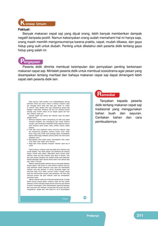 K onsep Umum

Faktual:
Banyak makanan cepat saji yang dijual orang, lebih banyak memberikan dampak
negatif daripada positif. Namun kebanyakan orang sudah memahami hal ini hanya saja,
orang masih memilih mengonsumsinya karena praktis, cepat, mudah dibawa, dan gaya
hidup yang sulit untuk diubah. Penting untuk diketahui oleh peserta didik tentang gaya
hidup yang salah ini.

Pengayaan

Peserta didik diminta membuat kesimpulan dan pernyataan penting berkenaan
makanan cepat saji. Mintalah peserta didik untuk membuat sosiodrama agar pesan yang
disampaikan tentang manfaat dan bahaya makanan cepat saji dapat dimengerti lebih
cepat oleh peserta didik lain.

Remedial

Bab

Pada akhirnya, fakta tersebut turut melatarbelakangi lahirnya
pemikiran bahwa jika belum makan di restoran makanan cepat
saji, dianggap belum keren atau tidak gaul. Selain itu, makan
di restoran cepat saji/fast food juga mengandung gengsi bagi
sebagian masyarakat. Akibatnya hari libur pun biasanya banyak
keluarga yang memilih makan di luar dengan jajanan fast food
atau makanan cepat saji.
Dampak negatif atau bahaya dari makanan cepat saji adalah
sebagai berikut.
1. Membuat ketagihan karena mengandung zat aditif yang dapat
membuat ketagihan dan merangsang ingin makan sesering
mungkin, juga memengaruhi kesehatan secara langsung maupun
tidak langsung dalam jangka waktu pendek maupun jangka
	
  
panjang.
2. Tidak baik untuk kesehatan karena umumnya makanan cepat
	
  
saji mengandung pengawet, pemanis buatan, kalori, kadar
lemak tinggi yang rendah serat sehingga dapat menyebabkan
tekanan darah tinggi, kolesterol, jantung, kanker, dan menurunkan
kekebalan tubuh.
3. Meningkatkan berat badan karena meningkatkan nafsu makan
untuk selalu ingin makan terus-menerus.
4. Harga lebih mahal daripada mengolah makanan cepat saji di
	
  
	
  
rumah.

VIII

Pengolahan Pangan
Makanan Cepat Saji
yang Sehat dari Buah
dan Sayur

Pada prinsipnya, makanan cepat saji adalah jenis makanan yang
mudah disajikan atau diolah dengan cara sederhana dan dikemas
dengan menarik serta praktis. Masyarakat sering merujuk istilah
makanan cepat saji pada makanan yang dijual di restoran, toko
atau gerai dengan persiapan dan kualitas rendah serta dilayankan
kepada pelanggan dalam sebuah bentuk paket untuk dibawa pergi
atau makan di tempat.
	
  
Makanan cepat saji adalah makanan apa pun yang dapat disiapkan
dengan segera. Oleh karena itu, pada restoran makanan siap saji,
	
  
	
  
yang diperlukan adalah pelayanan yang cepat dan ketersediaan
makanan yang siap dimasak. Ini semua merupakan bagian dari
fenomena abad ke-20 ketika manusia modern menjadi sangat
sibuk dan membutuhkan sesuatu yang serbacepat. Hal inilah yang
membuat restoran dan gerai makanan cepat saji mendapatkan
popularitas besar.
Jajanan makanan cepat saji di Indonesia sangat banyak. Di setiap
daerah banyak penjual jajanan makanan cepat saji khas daerah
setempat. Kuliner Indonesia sangat banyak macamnya dan terkenal
di seluruh mancanegara. Tuhankanan, atas bawah : Dok.Kemdikbud, google.co.id)
menganugerahi negara kita kekayaan
(sumber kiri
Gambar 8.1 Aneka makanan cepat saji
alam yang subur dan melimpah, hal yang patut kita syukuri dan perlu
mengolahnya dengan baik. Oleh karena itu, hal ini dimanfaatkan

Prakarya
Pengolahan

Tanyakan kepada peserta
didik tentang makanan cepat saji
tradisional yang menggunakan
bahan buah dan sayuran.
Ceritakan bahan dan cara
pembuatannya.

Perhatikan
judul dan
gambar 8.1 di
samping. Apa
yang terlintas
di pikiranmu?
Kenalkah
kamu dengan
makanan dan
minuman
tersebut?
Apakah
kamu pernah
memakannya
dan sukakah
dengan
makanan dan
minuman
tersebut? Cari
tahu sejarah
makanan cepat
saji? Tuliskan
pendapat dan
kesanmu di
kertas.

195
193

Prakarya

211

 