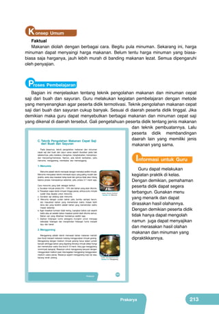 K onsep Umum

Faktual
Makanan diolah dengan berbagai cara. Begitu pula minuman. Sekarang ini, harga
minuman dapat menyaingi harga makanan. Belum tentu harga minuman yang biasabiasa saja harganya, jauh lebih murah di banding makanan lezat. Semua dipengaruhi
oleh penyajian.

Proses Pembelajaran

Bagian ini menjelaskan tentang teknik pengolahan makanan dan minuman cepat
saji dari buah dan sayuran. Guru melakukan kegiatan pembelajaran dengan metode
yang menyenangkan agar peserta didik termotivasi. Teknik pengolahan makanan cepat
saji dari buah dan sayuran cukup banyak. Sesuai di daerah peserta didik tinggal. Jika
demikian maka guru dapat menyebutkan berbagai makanan dan minuman cepat saji
yang dikenal di daerah tersebut. Gali pengetahuan peserta didik tentang jenis makanan
dan teknik pembuatannya. Lalu
peserta didik membandingan
daerah lain yang memiliki jenis
C. Teknik Pengolahan Makanan Cepat Saji
dari Buah dan Sayuran
Bab
makanan yang sama.

VIII

Pengolahan Pangan
Makanan Cepat Saji
yang Sehat dari Buah
dan Sayur

Pada dasarnya, teknik pengolahan makanan dan minuman
cepat saji dari buah dan sayur sama seperti diuraikan pada bab
sebelumnya, yaitu merebus, mengukus, menghaluskan, mencampur,
dan menyaring/memeras. Namun, ada teknik tambahan, yaitu
menumis, menggoreng, membakar, dan memanggang.

1. Menumis

Menumis adalah teknik memasak dengan memakai sedikit minyak. 	
  
Menumis merupakan teknik memasak sayur yang paling mudah dan
praktis, serta rasa masakan tetap lezat	
   dan gizinya tidak akan hilang
karena proses memasaknya sebentar, yaitu antara 3-7 menit saja.
	
  
Cara menumis yang baik sebagai berikut.
a. Gunakan minyak antara 5% - 10% dari bahan yang akan ditumis.
b. Panaskan wajan berisi minyak hingga panas, artinya suhu minyak
sudah bisa dipakai untuk menumis.
c. Gunakan api sedang saat menumis.
d. Menumis 	
   dengan urutan bahan yaitu bumbu sampai harum,
	
  
lalu masukkan bahan yang memerlukan waktu masak lebih
lama dan yang terakhir adalah bahan yang memerlukan waktu
masak sebentar.
e. Agar masakan tumisan tidak kering, tuangkan bahan cair seperti
kaldu atau air setelah bahan masakan pokok telah ditumis semua.
Bahan cair yang diberikan hendaknya sedikit saja.
f. Sajikan hidangan tumis sesegera mungkin untuk menjaga
kelezatan hidangan dan menghindari hidangan tumis menjadi
layu dan berair.

2. Menggoreng
	
  

	
  

	
  

Menggoreng adalah teknik memasak bahan makanan mentah
(raw food) menjadi makanan matang menggunakan minyak goreng.
Menggoreng dengan medium minyak goreng harus dalam jumlah
banyak sehingga bahan yang digoreng tercelup minyak (deep frying)
dan memerlukan waktu kira-kira 6–10 menit. Ada juga menggoreng
nonminyak (sangrai). Biasanya untuk menggoreng kerupuk dengan
menggunakan medium pasir. Ada kegiatan menggoreng menggunakan
medium udara panas. Biasanya seperti menggoreng kopi biji atau
kacang tanah polong. (sumber kiri kanan, atas bawah : Dok.Kemdikbud, google.co.id)
Gambar 8.1 Aneka makanan cepat saji

Prakarya
Pengolahan

Perhatikan
judul dan
gambar 8.1 di
samping. Apa
yang terlintas
(sumber: Dokumen Kemdikbud)
di pikiranmu?
Gambar 8.3 Menumis
Kenalkah
kamu dengan
makanan dan
minuman
tersebut?
Apakah
kamu pernah
memakannya
dan sukakah
dengan
makanan dan
minuman
tersebut? Cari
tahu sejarah
makanan cepat
saji? Tuliskan
pendapat dan
kesanmu di
kertas.

Informasi untuk Guru
Guru dapat melakukan
kegiatan praktik di kelas.
Dengan demikian, pemahaman
peserta didik dapat segera
terbangun. Gunakan menu
yang menarik dan dapat
dirasakan hasil olahannya.
Dengan demikian peserta didik
tidak hanya dapat mengolah
namun juga dapat menyajikan
dan merasakan hasil olahan
makanan dan minuman yang
dipraktikkannya.

(sumber: http://resepmaknyus.com)

Gambar 8.4 Menggoreng

197
193

Prakarya

213

 