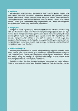 4.	Remedial
Pembelajaran remedial adalah pembelajaran yang diberikan kepada peserta didik
yang belum mencapai ketuntasan kompetensi. Remedial menggunakan berbagai
metode yang diakhiri dengan penilaian untuk mengukur kembali tingkat ketuntasan
belajar peserta didik. Pembelajaran remedial diberikan kepada peserta didik bersifat
terpadu, artinya guru memberikan pengulangan materi dan terapi masalah pribadi
ataupun kesulitan belajar yang dialami oleh peserta didik.
5.	Pengayaan
Pengayaan adalah kegiatan yang diberikan kepada peserta didik atau kelompok yang
lebih cepat dalam mencapai kompetensi dibandingkan dengan peserta didik lain agar
mereka dapat memperdalam kecakapannya atau dapat mengembangkan potensinya
secara optimal. Tugas yang diberikan guru kepada peserta didik dapat berupa tutor
sebaya, mengembangkan latihan secara lebih mendalam, membuat karya baru
ataupun melakukan suatu proyek. Kegiatan pengayaan hendaknya menyenangkan dan
mengembangkan kemampuan kognitif tinggi sehingga mendorong peserta didik untuk
mengerjakan tugas yang diberikan.
6.	 Interaksi Orang Tua
Pembelajaran peserta didik di sekolah merupakan tanggung jawab bersama antara
warga sekolah, yaitu kepala sekolah, guru, dan tenaga kependidikan kepada orang tua.
Oleh karena itu, pihak sekolah perlu mengomunikasikan kegiatan pembelajaran peserta
didik dengan orang tua. Orang tua dapat berperan sebagai partner sekolah dalam
menunjang keberhasilan pembelajaran peserta didik.
Selanjutnya akan diuraikan tentang bagaimana membelajarkan mata pelajaran
Prakarya untuk setiap aspeknya, yaitu Kerajinan, Rekayasa, Budidaya, dan Pengolahan.

16

Buku Guru kelas VII SMP/MTs

 