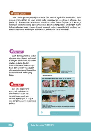 K onsep Umum
Cara khusus proses penyimpanan buah dan sayuran agar lebih tahan lama, yaitu
dengan memercikkan air jeruk lemon pada buah/sayuran seperti: apel, alpukat, dan
jambu biji. Simpan dalam wadah dan masukkan dalam freezer.Sayuran jenis kacangkacangan setelah dipotong-potong masukkan dalam kantong plastik, lalu simpan dalam
kulkas. Ada sayuran yang harus dimasak setengah matang seperti brokoli, kembang kol,
masukkan wadah, dan simpan dalam kulkas, maka akan tahan lebih lama.

Pengayaan
Buah dan sayuran bila sudah
dipotong atau dikupas seringkali
rusak jika terlalu lama didiamkan
diudara terbuka. Carilah
informasi cara terbaik menjaga
buah dan sayuran yang sudah
dipotong/ dikupas sehingga bisa
disimpan dalam waktu yang
lama.

Peta Materi
Alat

Pengolahan Makanan Cepat Saji dari
Buah dan Sayuran
(sumber: Dokumen Kemdikbud)

Cari tahu bagaimana
mengolah makanan dan
minuman dari buah atau
sayuran agar cepat saji,
termasuk penyajian jika dijual
dan pengemasannya jika dibawa
pulang.

Gambar 8.8 Alat pembuatan rujak
(cobek dan pisau) serta kemasan (kertas
pembungkus dan plastik).

	
  

Karakteristik
3. Pengolahan/Pembuatan
Teknik
Pengertian
Proses Pembuatan
(Jenis, manfaat,
kandungan)
Proses Persiapan Bahan Menjadi Olahan Setengah Jadi agar Cepat Saji
	
  

Remedial

a

b

c

a) kupas semua buah;
b) hasil kupasan buah disimpan dengan rapi sesudah dicuci bersih;
c) gula jawaPembelajaran
Tujuan dikentalkan dengan air;
d) kacang tanah digoreng

Penyajian dan
Kemasan

d

Setelah mempelajari bab VIII peserta didik mampu:
1. menyatakan pendapat tentang keragaman hasil pengolahan makanan cepat
saji buah dan sayuran sebagai ungkapan rasa bangga dan wujud rasa syukur
b
c
d
kepada Tuhan serta bangsa Indonesia.
2. mengidentifikasi jenis, bahan, alat, dan proses makanan cepat saji buah
dan sayuran yang terdapat di wilayah setempat berdasarkan rasa ingin tahu
dan peduli lingkungan.
3. merancang olahan makanan cepat saji buah dan sayuran berdasarkan
orisinalitas ide yang jujur terhadap diri sendiri.
Haluskan bumbu satu per satu: mempresentasikan karya makanan cepat saji buah
4. membuat, menguji, dan
a) pisang batu;
dan sayuran di wilayah setempat berdasarkan teknik dan prosedur yang
b) terasi, garam, dan cabai; dan tanggung jawab.
tepat dengan disiplin
c) kacang tanah goreng jangan diulek terlalu halus agar ada rasa sensasi saat memakannya;
d) ulek sampai menyatu.

	
  

Proses Pembuatan Bumbu Rujak Ulek
a

192

200

216

VIII

Kelas VII SMP/MTs
PRAKARYA SMP/MTs Kelas 7

Buku Guru kelas VII SMP/MTs

 