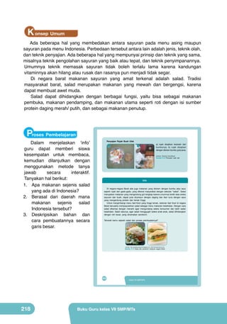 K onsep Umum
Ada beberapa hal yang membedakan antara sayuran pada menu asing maupun
sayuran pada menu Indonesia. Perbedaan tersebut antara lain adalah jenis, teknik olah,
dan teknik penyajian. Ada beberapa hal yang mempunyai prinsip dan teknik yang sama,
misalnya teknik pengolahan sayuran yang baik atau tepat, dan teknik penyimpanannya.
Umumnya teknik memasak sayuran tidak boleh terlalu lama karena kandungan
vitaminnya akan hilang atau rusak dan rasanya pun menjadi tidak segar.
Di negara barat makanan sayuran yang amat terkenal adalah salad. Tradisi
masyarakat barat, salad merupakan makanan yang mewah dan bergengsi, karena
dapat membuat awet muda.
Salad dapat dihidangkan dengan berbagai fungsi, yaitu bisa sebagai makanan
pembuka, makanan pendamping, dan makanan utama seperti roti dengan isi sumber
protein daging merah/ putih, dan sebagai makanan penutup.

Proses Pembelajaran

Peta Materi

Dalam menjelaskan ‘info’
guru dapat memberi siswa
kesempatan untuk membaca,
kemudian dilanjutkan dengan
menggunakan metode tanya
jawab
secara
interaktif.
Tanyakan hal berikut:
1.	 Apa makanan sejenis salad
yang ada di Indonesia?
2.	 Berasal dari daerah mana
makanan
sejenis
salad
Indonesia tersebut?
3.	 Deskripsikan bahan dan
cara pembuatannya secara
garis besar.

	
   a

Penyajian Rujak Buah Ulek

a) rujak disajikan terpisah dari
bumbunya; b) rujak disajikan
dengan disiram bumbu gula jawa.

b

(sumber: Dokumen Kemdikbud)

Gambar 8.12 Penyajian rujak ulek

Pengolahan Makanan Cepat Saji dari
Buah dan Sayuran

Info
Karakteristik
Penyajian dan
Di
Teknik
Pengertian negara-negara Barat ada juga makanan yang disiram dengan bumbu atau saus
Proses Pembuatan
(Jenis, manfaat,
Kemasan
seperti rujak dan gado-gado, yang dikenal masyarakat dengan sebutan “salad”. Salad
kandungan)
merupakan makanan yang mengandung gizi lengkap karena umumnya terdiri atas aneka
sayuran dan buah, dapat pula dicampur dengan daging dan ikan tuna dengan saus
yang mengandung protein dan lemak tinggi.
Untuk mengimbangi menu fast-food yang tinggi lemak, restoran fast food di negara
Barat berusaha mempopulerkan salad sebagai menu makanan kesehatan. Dengan cara
salad dikemas dengan menarik agar mengundang selera konsumen dan lebih sadar
kesehatan. Salah satunya, agar salad menggugah selera anak-anak, salad dihidangkan
dengan roti tawar, yang dinamakan sandwich.
	
  

	
  

Tahukah kamu sejarah salad dan proses pembuatannya?

Tujuan Pembelajaran
Setelah mempelajari bab VIII peserta didik mampu:
1. menyatakan pendapat tentang keragaman hasil pengolahan makanan cepat
saji buah dan sayuran sebagai ungkapan rasa bangga dan wujud rasa syukur
kepada Tuhan serta bangsa Indonesia.
2. mengidentifikasi jenis, bahan, alat, dan proses makanan cepat saji buah
dan sayuran yang terdapat di wilayah setempat berdasarkan rasa ingin tahu
(sumber: http://resepkeluargacinta.blogspot.com; http://theurbanmama.com)
dan peduli lingkungan.
Gambar
3. merancang olahan 8.13 Salad dan sandwich makanan negaradan sayuran berdasarkan
makanan cepat saji buah Barat
orisinalitas ide yang jujur terhadap diri sendiri.
4. membuat, menguji, dan mempresentasikan karya makanan cepat saji buah
dan sayuran di wilayah setempat berdasarkan teknik dan prosedur yang
tepat dengan disiplin dan tanggung jawab.

192

202

218

VIII

PRAKARYA SMP/MTs Kelas 7
Kelas VII SMP/MTs

Buku Guru kelas VII SMP/MTs

 