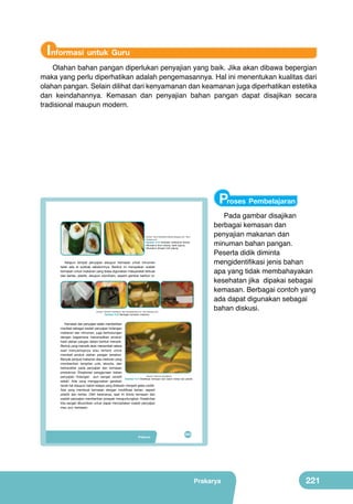 Informasi untuk Guru
Olahan bahan pangan diperlukan penyajian yang baik. Jika akan dibawa bepergian
maka yang perlu diperhatikan adalah pengemasannya. Hal ini menentukan kualitas dari
olahan pangan. Selain dilihat dari kenyamanan dan keamanan juga diperhatikan estetika
dan keindahannya. Kemasan dan penyajian bahan pangan dapat disajikan secara
tradisional maupun modern.

	
  

Bab

VIII

	
  

Proses Pembelajaran
Pengolahan Pangan
Makanan Cepat Saji
yang Sehat dari Buah
dan Sayur
(sumber: http://mahadhifa-twekzlibz.blogspot.com, http://
inforesep.com)

Gambar 8.15 Kemasan tradisional lemper
dibungkus daun pisang, lepet jagung
dibungkus dengan kulit jagung

Adapun tempat penyajian ataupun kemasan untuk minuman
telah ada di subbab sebelumnya. Berikut ini merupakan wadah
kemasan untuk makanan yang biasa digunakan masyarakat terbuat
dari kertas, plastik, ataupun styrofoam, seperti gambar berikut ini.
	
  
	
  
	
  

	
  

	
  

	
  

Perhatikan
judul dan
gambar 8.1 di
samping. Apa
yang terlintas
di pikiranmu?
Kenalkah
(sumber: Dokumen Kemdikbud, http://arenataskertas.com; http://iklanabc.com)
kamu dengan
	
  
Gambar 8.16 Berbagai kemasan makanan
	
  
makanan dan
minuman
Kemasan dan penyajian selain memberikan
tersebut?
manfaat sebagai wadah penyajian hidangan
Apakah
makanan dan minuman, juga berhubungan
kamu pernah
dengan bagaimana menampilkan produk/
memakannya
hasil olahan pangan dalam bentuk menarik.
dan sukakah
Bentuk yang menarik akan menambah selera
dengan
saat menyantapnya atau tertarik untuk
makanan dan
membeli produk olahan pangan tersebut.
	
  
minuman
Banyak penjual makanan atau restoran yang
tersebut? Cari
	
  
memberikan tampilan unik, eksotis, dan
	
  
tahu sejarah
berkarakter pada penyajian dan kemasan
makanan cepat
produknya. Eksplorasi penggunaan bahan
saji? Tuliskan
(Sumber: Dokumen Kemdikbud)
penyajian hidangan pun sangat variatif
Gambar 8.17 Modifikasi kemasan dari bahan kertas dan plastik.
pendapat dan
sekali. Ada yang menggunakan gerabah
kesanmu di
tanah liat ataupun batok kelapa yang didesain menjadi gelas cantik.
kertas.
Ada yang membuat kemasan dengan modifikasi bahan, seperti
plastik dan kertas. Oleh karenanya, saat ini bisnis kemasan dan
wadah penyajian memberikan prospek menguntungkan. Kreativitas
kita sangat dibutuhkan untuk dapat menciptakan wadah penyajian
(sumber kiri kanan, atas bawah : Dok.Kemdikbud, google.co.id)
mau pun kemasan.

Pada gambar disajikan
berbagai kemasan dan
penyajian makanan dan
minuman bahan pangan.
Peserta didik diminta
mengidentifikasi jenis bahan
apa yang tidak membahayakan
kesehatan jika dipakai sebagai
kemasan. Berbagai contoh yang
ada dapat digunakan sebagai
bahan diskusi.

Gambar 8.1 Aneka makanan cepat saji

Prakarya
Pengolahan

205 193

Prakarya

221

 