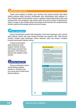 Informasi untuk Guru
Tugas untuk kegiatan di sekolah, guru prakarya atau potensi peserta didik dalam
bidang prakarya dapat ditumbuh kembangkan atau berpartisipasi pada kegiatan ini.
Guru Prakarya dapat memanfaatkan acara ini sebagai remedial bagi peserta didik yang
membutuhkan dan pengayaan bagi peserta didik yang telah tercapai kompetensinya.
Selain itu tugas ini bisa menjadi ajang untuk belajar kewirausahaan dan pengembangan
karakter peserta didik sebagai generasi penerus bangsa.

Proses Pembelajaran
Secara berkelompok peserta didik ditugaskan untuk studi lingkungan yaitu mencari
data makanan olahan apa yang menjadi kesukaan para peserta didik. Hasil temuan
tersebut menjadi tugas pembuatan olahan makanan cepat saji dengan mengikuti
prosedur pembuatan makanan olahan.
Produknya diharapkan
dapat dipasarkan pada
kegiatan sekolah tersebut.
Keuntungan penjualan bisa
digunakan untuk keperluan
sekolah atau kegiatan sosial
sekolah.

I nteraksi Orang Tua

Peta Materi

VIII

Tugas untuk Kegiatan Sekolah
Kerja Kelompok
Tentunya di sekolahmu ada pameran atau kegiatan khusus
lainnya. Cobalah untuk berpartisipasi pada kegiatan sekolahmu
dengan membuatkan karya pengolahan yang telah kamu pelajari.

Pengertian

Orang tua diberitahu secara
tertulis tentang kegiatan
sekolah ini. Orang tua dan
guru sama-sama menilai karya
peserta didiknya.

1. Buatlah sebuah kelompok.
2. Ciptakan kreativitas karya pengolahanmu baik itu minuman
maupun makanan cepat Saji dari
Pengolahan Makanan Cepat saji yang sehat. Amati lingkungan
dan wawancarai apa yang menjadi minat teman-teman dan
Buah dan Sayuran
warga sekolah secara umum!
3. Ciptakan/berkreasilah pada pembuatan kemasan dari karya
pengolahanmu dengan unik agar menarik untuk dijual.
4. Hasil penjualanmu bisa kamu gunakan untuk kegiatan soKarakteristik sial sekolahmu atau melengkapi keperluan kelas bersama.
Penyajian dan
Teknik
Proses Pembuatan
(Jenis, manfaat,
Kemasan
kandungan)
Rangkuman

1. Makanan cepat saji adalah makanan yang disiapkan segera
dalam waktu cepat, mudah disajikan, praktis, diolah dengan
cara sederhana dan layanan cepat sehingga siap disantap
segera.
2. Makanan cepat saji tradisional Indonesia banyak jenis
masakan yang mengandung serat, vitamin dan mineral
yaitu makanan yang terbuat dari buah-buahan dan sayuran,
misalnya gado-gado, rujak ulek, pecel, karedok, sop buah,
Tujuan Pembelajaran
es campur, dan lain-lain.
Setelah mempelajari bab VIIIpengolahan makanan dan minuman, yaitu merebus,
3. Teknik peserta didik mampu:
1. menyatakan pendapat tentang keragaman hasil pengolahan makanan cepat
mengukus, menghaluskan, mencampur, menyaring/memeras,
saji buah dan sayuran sebagai ungkapan rasa bangga dan wujud rasa syukur
tidak dimasak, menumis, menggoreng, membakar, dan
kepada Tuhan serta bangsa Indonesia.
memanggang.

2. mengidentifikasi jenis, bahan, alat, dan proses makanan cepat saji buah
dan sayuran yang terdapat di wilayah setempat berdasarkan rasa ingin tahu
dan peduli lingkungan.
3. merancang olahan makanan cepat saji buah dan sayuran berdasarkan
orisinalitas ide yang jujur terhadap diri sendiri.
4. membuat, menguji, dan mempresentasikan karya makanan cepat saji buah
dan sayuran di wilayah setempat berdasarkan teknik dan prosedur yang
tepat dengan disiplin dan tanggung jawab.

192

210

226

PRAKARYA SMP/MTs Kelas 7
Kelas VII SMP/MTs

Buku Guru kelas VII SMP/MTs

 