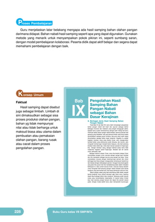 Proses Pembelajaran
Guru menjelaskan latar belakang mengapa ada hasil samping bahan olahan pangan
darimana didapat. Bahan nabati hasil samping seperti apa yang dapat digunakan. Gunakan
metode yang menarik untuk menyampaikan pokok pikiran ini, seperti sumbang saran,
dengan model pembelajaran kolaborasi. Peserta didik dapat aktif belajar dan segera dapat
memahami pembelajaran dengan baik.

K onsep Umum
Faktual

Bab

Hasil samping dapat disebut
juga sebagai limbah. Limbah di
sini dimaksudkan sebagai sisa
proses produksi olahan pangan,
bahan yg tidak mempunyai
nilai atau tidak berharga untuk
maksud biasa atau utama dalam
pembuatan atau pemakaian
olahan pangan, barang rusak
atau cacat dalam proses
pengolahan pangan.

IX

A. Berbagai Jenis Hasil Samping Bahan
Pangan Nabati

Pada Bab VII dan Bab VIII, kamu telah mempelajari pengolahan
bahan pangan nabati dari buah dan sayuran sebagai olahan
berbagai minuman dan makanan yang sangat menggugah selera.
Apakah kamu sudah memahaminya dengan baik? Setiap kali kamu
membuat olahan bahan pangan nabati tersebut, tentunya banyak hasil
samping yang dihasilkan, ada yang berupa limbah yang hanya dapat
dimanfaatkan sebagai pupuk kompos, ada pula yang masih dapat
dimanfaatkan sebagai bahan dasar kerajinan. Kegiatan itu adalah
kegiatan mendaur ulang yang disebut reuse, yaitu menggunakan
kembali bahan yang seharusnya sudah dibuang, dan recycle, yaitu
mengolah kembali agar menjadi bahan berguna. Jika hasil samping
tersebut tidak diolah lagi, maka akan banyak sampah di lingkungan
kita. Dengan mendaur ulang, sebagai makhluk sosial, kamu telah
melakukan kegiatan peduli lingkungan. Mulailah dari diri sendiri
untuk perbuatan baik.
Sebagai makhluk ciptaan Tuhan, tentu kita berpikir betapa Tuhan
menciptakan pangan untuk manusia dengan sangat kaya manfaat
dan kita merasakan sebagai karunia yang sangat luar biasa. Tuhan
menciptakan manusia dengan kesempurnaan jasmani dan rohani
sehingga bisa hidup dengan menggunakan kemampuan berpikirnya
dan bekerja dengan kelengkapan jasmani. Sungguh karunia/anugerah
yang patut kita syukuri dan kita manfaatkan/gunakan dalam menjalani
kehidupan ini. Satu contoh karunia Tuhan, manusia mampu berpikir
untuk mengolah hasil samping pangan nabati menjadi suatu benda
kerajinan yang bermanfaat dan menunjang kehidupan ekonomi kita.
Bahan pangan nabati yang hasil sampingnya telah diolah menjadi
benda kerajinan harus dibuat kemasan agar tahan lama. Hasilnya
dapat dijual sebagai bahan baku kerajinan. Sekarang sudah banyak
orang yang memanfaatkan kesempatan ini karena bahan limbah
atau hasil samping sangat banyak dan dapat kita peroleh secara
gratis. Dengan modal sedikit kamu akan memperoleh keuntungan

212

228

Pengolahan Hasil
Samping Bahan
Pangan Nabati
sebagai Bahan
Dasar Kerajinan

Kelas VII SMP/MTs

Buku Guru kelas VII SMP/MTs

 