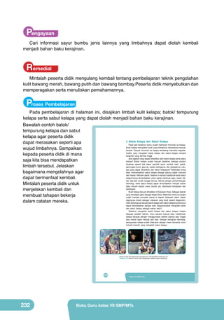 Pengayaan
Cari informasi sayur bumbu jenis lainnya yang limbahnya dapat diolah kembali
menjadi bahan baku kerajinan.

Remedial
Mintalah peserta didik mengulang kembali tentang pembelajaran teknik pengolahan
kulit bawang merah, bawang putih dan bawang bombay.Peserta didik menyebutkan dan
memperagakan serta menuliskan pemahamannya.

Proses Pembelajaran

Pada pembelajaran di halaman ini, disajikan limbah kulit kelapa; batok/ tempurung
kelapa serta sabut kelapa yang dapat diolah menjadi bahan baku kerajinan.
Bawalah contoh batok/
tempurung kelapa dan sabut
kelapa agar peserta didik
2. Batok Kelapa dan Sabut Kelapa
dapat merasakan seperti apa
Pada bab terdahulu kamu sudah membuat minuman es kelapa.
Buah kelapa merupakan buah yang limbahnya memerlukan banyak
wujud limbahnya. Sampaikan
tempat. Penjual minuman es kelapa terkadang mencoba kegiatan
kreatif, yaitu mengolah batok kelapa dan sabut kelapa menjadi
kepada peserta didik di mana
kerajinan yang bernilai tinggi.
Apa sajakah yang dapat dihasilkan dari batok kelapa serta sabut
saja kita bisa mendapatkan
kelapa? Batok kelapa sudah banyak dijadikan sebagai produk
kerajinan seperti alat dapur (sendok sayur, sendok nasi), asbak,
limbah tersebut. Jelaskan
gantungan kunci, gayung, wadah serbaguna, dan sebagainya. Lalu,
apa yang dapat dihasilkan dari sabut kelapanya? Beberapa orang
telah memanfaatkan sabut kelapa sebagai patung wajah manusia
bagaimana mengolahnya agar
dan hewan. Menarik sekali. Selama ini secara tradisional serat sabut
kelapa hanya dimanfaatkan untuk bahan pembuat sapu, keset, tali,
dapat bermanfaat kembali.
dan alat-alat rumah tangga lainnya. Seiring dengan perkembangan
teknologi, serat sabut kelapa dapat dimanfaatkan menjadi bahan
Mintalah peserta didik untuk
baku industri karpet, kasur, bantal, jok, dashboard kendaraan dan
hardboard.
menjelskan kembali dan
Buah kelapa banyak dihasilkan di Sulawesi Utara. Sebagai daerah
yang mendapat gelar sebagai Negeri Nyiur Melambai, tentunya kelapa
membuat tahapan bekerja
sudah menjadi komoditi utama di daerah Sulawesi Utara. Selain
dagingnya diolah sebagai makanan yang lezat seperti klappertart,
dalam catatan mereka.
hasil sampingnya berupa batok kelapa dan sabut kelapanya tentunya

	
  

	
  

dapat dimanfaatkan dengan baik. Bagaimanakah mengolah batok
dan sabut kelapa sebagai bahan baku?
Sebelum mengolah batok kelapa dan sabut kelapa, kelapa
dikupas terlebih dahulu. Dulu secara manual atau tradisional,
kelapa dikupas dengan menggunakan sebilah parang atau linggis
atau benda tajam terbuat dari besi. Dengan kemajuan teknologi,
pengupasan kelapa sudah dilakukan dengan mesin terutama untuk
industri-industri yang mengolah sabut kelapa.
	
  

(Sumber kiri-kanan: http://sejarah-hidup-saya.blogspot.com; http://alatpertanian.indonetwork.co.id)

Gambar. 9.4 Macam-macam alat pengupasan kelapa secara tradisional

216

232

Kelas VII SMP/MTs

Buku Guru kelas VII SMP/MTs

 