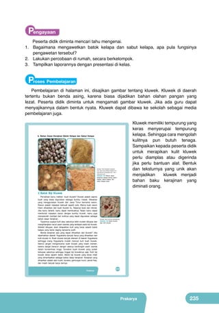 Pengayaan
Peserta didik diminta mencari tahu mengenai.
1.	 Bagaimana mengawetkan batok kelapa dan sabut kelapa, apa pula fungsinya
pengawetan tersebut?
2.	 Lakukan percobaan di rumah, secara berkelompok.
3.	 Tampilkan laporannya dengan presentasi di kelas.

Proses Pembelajaran
Pembelajaran di halaman ini, disajikan gambar tentang kluwek. Kluwek di daerah
tertentu bukan benda asing, karena biasa dijadikan bahan olahan pangan yang
lezat. Peserta didik diminta untuk mengamati gambar kluwek. Jika ada guru dapat
menyajikannya dalam bentuk nyata. Kluwek dapat dibawa ke sekolah sebagai media
pembelajaran juga.

b. Bahan Dasar Kerajinan Batok Kelapa dan Sabut Kelapa
	
  

	
  

(Sumber: http://iqmaltahir.wordpress.
com, http://coconutfibers.blogspot.com,
http://ekonomi.kompasiana.com, http://
tribunnews.com)

Gambar. 9.8 Bahan dasar
kerajinan kelapa kering, sabut
kelapa, batok kelapa, dan
sabut kelapa halus

Kluwek memiliki tempurung yang
keras menyerupai tempurung
kelapa. Sehingga cara mengolah
kulitnya pun butuh tenaga.
Sampaikan kepada peserta didik
untuk merapikan kulit kluwek
perlu diamplas atau digerinda
jika perlu bantuan alat. Bentuk
dan teksturnya yang unik akan
menjadikan
kluwek menjadi
bahan baku kerajinan yang
diminati orang.

3. Batok Biji Kluwek

Pernahkah kamu melihat buah kluwek? Kluwek adalah sejenis
buah yang biasa digunakan sebagai bumbu masak. Masakan
yang menggunakan kluwek dari Jawa Timur bernama rawon.
Rawon adalah masakan berkuah seperti soto. Warna kuah rawon
hitam dihasilkan dari buah kluwek itu. Rasanya lezat dan nikmat.
Jika kamu tertarik, kamu dapat membuatnya. Selain kamu dapat
menikmati masakan rawon dengan bumbu kluwek, kamu juga
memperoleh manfaat dari kulitnya yang dapat digunakan sebagai
bahan dasar kerajinan.
Tujuannya supaya kulit atau sabutnya lebih mudah dikupas dan
menghilangkan racun asam sianida yang terdapat pada biji kluwek.
Setelah dikupas, akan didapatkan kulit yang keras seperti batok
kelapa yang berisi daging berwarna putih.
Benda kerajinan apa yang dapat dihasilkan dari kluwek? Jika
diperhatikan daerah Yogyakarta banyak karya yang dihasilkan dari
kulit kluwek ini. Buah kluwek banyak ditanam di daerah Yogyakarta
sehingga orang Yogyakarta mudah mencari kulit buah kluwek.
Namun jangan mengonsumsi buah kluwek yang masih mentah,
karena sangat beracun dengan adanya kandungan asam sianida
dalam konsentrasi tinggi. Gunakan buah kluwek yang sudah
terkupas sabutnya sehingga tinggal biji kluweknya saja. Kulit biji
kluwek keras seperti batok. Batok biji kluwek yang keras inilah
yang dimanfaatkan sebagai bahan dasar kerajinan. Kerajinan yang
dihasilkan adalah alat musik, boneka, gantungan kunci, pensil hias,
dan masih banyak karya lainnya.
Prakarya

(Sumber: http://commons.wikimedia.org

Gambar. 9.9 Buah kluwek
dan kulit kluwek

219

Prakarya

235

 