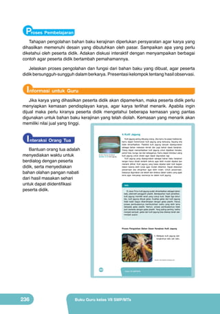 Proses Pembelajaran
Tahapan pengolahan bahan baku kerajinan diperlukan persyaratan agar karya yang
dihasilkan memenuhi desain yang dibutuhkan oleh pasar. Sampaikan apa yang perlu
diketahui oleh peserta didik. Adakan diskusi interaktif dengan menyampaikan berbagai
contoh agar peserta didik bertambah pemahamannya.
Jelaskan proses pengolahan dan fungsi dari bahan baku yang dibuat, agar peserta
didik bersungguh-sungguh dalam berkarya. Presentasi kelompok tentang hasil observasi.

Informasi untuk Guru
Jika karya yang dihasilkan peserta didik akan dipamerkan, maka peserta didik perlu
menyiapkan kemasan pendisplayan karya, agar karya terlihat menarik. Apabila ingin
dijual maka perlu kiranya peserta didik mengetahui beberapa kemasan yang pantas
digunakan untuk bahan baku kerajinan yang telah diolah. Kemasan yang menarik akan
memiliki nilai jual yang tinggi.

I nteraksi Orang Tua

4. Kulit Jagung

Bantuan orang tua adalah
menyediakan waktu untuk
berdialog dengan peserta
didik, serta menyediakan
bahan olahan pangan nabati
dari hasil masakan sehari
untuk dapat diidentifikasi
peserta didik.

(Sumber: Dokumen Kemdikbud)

Gambar. 9.10 Kulit jagung

Kulit jagung sering dibuang orang. Jika kamu ke pasar tradisional,
kamu dapat menemukan kulit jagung yang terbuang. Sayang bila
tidak dimanfaatkan. Padahal kulit jagung banyak dipergunakan
sebagai bahan makanan ternak dan juga bahan dasar kerajinan.
Orang dapat memanfaatkan kulit jagung untuk dijadikan boneka,
pensil hias, bunga, tas dan sebagainya. Kamu dapat mendaur ulang
kulit jagung untuk diolah agar dapat digunakan lagi.
Kulit jagung yang dipergunakan sebagai bahan baku kerajinan
tangan harus diolah terlebih dahulu agar lebih mudah dipakai dan
menarik dilihat. Kulit jagung yang biasa dipakai ialah kulit bagian
dalam karena lebih lunak agar mudah dibentuk. Dapat dilakukan
pewarnaan jika diinginkan agar lebih indah. Untuk pewarnaan,
biasanya digunakan cat tekstil dan direbus dalam waktu yang agak
lama agar menyerap warnanya ke dalam kulit jagung.

Info
Di Jawa Timur kulit jagung sudah dimanfaatkan sebagai bahan
baku alternatif pengganti plastik. Berdasarkan hasil penelitian,
kulit jagung memiliki serat yang cukup kuat. Sejak tiga tahun
lalu, kulit jagung dibuat gelas. Kualitas gelas dari kulit jagung
tidak kalah bagus dibandingkan dengan gelas plastik. Hanya
proses pembuatannya membutuhkan waktu yang lebih lama
daripada gelas plastik. Namun, proses pembuatannya tidak
jauh berbeda dengan gelas plastik. Yang paling penting, ketika
menjadi sampah, gelas dari kulit jagung bisa diserap tanah dan
menjadi pupuk.

Proses Pengolahan Bahan Dasar Kerajinan Kulit Jagung

	
  

1) Melepas kulit jagung dari
tungkulnya satu per satu.

(Sumber: http://liebenlin.wordpress.com)

220

236

Kelas VII SMP/MTs

Buku Guru kelas VII SMP/MTs

 