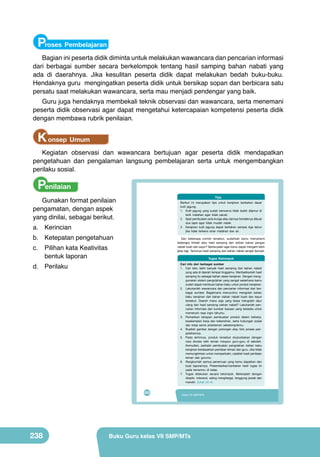 Proses Pembelajaran
Bagian ini peserta didik diminta untuk melakukan wawancara dan pencarian informasi
dari berbagai sumber secara berkelompok tentang hasil samping bahan nabati yang
ada di daerahnya. Jika kesulitan peserta didik dapat melakukan bedah buku-buku.
Hendaknya guru mengingatkan peserta didik untuk bersikap sopan dan berbicara satu
persatu saat melakukan wawancara, serta mau menjadi pendengar yang baik.

Guru juga hendaknya membekali teknik observasi dan wawancara, serta menemani
peserta didik observasi agar dapat mengetahui ketercapaian kompetensi peserta didik
dengan membawa rubrik penilaian.

K onsep Umum
Kegiatan observasi dan wawancara bertujuan agar peserta didik mendapatkan
pengetahuan dan pengalaman langsung pembelajaran serta untuk mengembangkan
perilaku sosial.

Penilaian

Tips

Gunakan format penilaian
pengamatan, dengan aspek
yang dinilai, sebagai berikut.

Berikut ini merupakan tips untuk kerajinan berbahan dasar
kulit jagung:
1. Kulit jagung yang sudah berwarna tidak boleh dijemur di
terik matahari agar tidak pecah.
2. Saat pembuatan pola bunga atau lainnya hendaknya dibuat
dua lapis agar tidak mudah robek.
3. Kerajinan kulit jagung dapat bertahan sampai tiga tahun
jika tidak terkena sinar matahari dan air.

a.	 Kerincian

b.	 Ketepatan pengetahuan

Dari beberapa contoh tersebut, sudahkah kamu memahami
beberapa limbah atau hasil samping dari olahan bahan pangan
nabati buah dan sayur? Bertanyalah agar kamu dapat mengerti lebih
jelas lagi. Tentunya hasil samping dari bahan nabati sangat banyak.

c.	 Pilihan kata Keativitas
bentuk laporan

Tugas Kelompok

d.	 Perilaku

Cari info dari berbagai sumber
1. Cari tahu lebih banyak hasil samping dari bahan nabati
yang ada di daerah tempat tinggalmu. Manfaatkanlah hasil
samping itu sebagai bahan dasar kerajinan. Dengan menggunakan sistem pengolahan yang sangat sederhana kamu
sudah dapat membuat bahan baku untuk produk kerajinan.
2. Lakukanlah wawancara dan pencarian informasi dari berbagai sumber. Bagaimana menurutmu mengolah bahan
baku kerajinan dari bahan olahan nabati buah dan sayur
tersebut. Daerah mana saja yang biasa mengolah daur
ulang dari hasil samping olahan nabati? Lakukanlah pencarian informasi dari sumber bacaan yang tersedia untuk
memenuhi rasa ingin tahumu.
3. Perhatikan tahapan pembuatan produk dalam bekerja,
keselamatan kerja dan kebersihan, serta hubungan sosial
dan kerja sama antarteman sekelompokmu.
4. Buatlah gambar dengan potongan atau foto proses pengolahannya.
5. Pada akhirnya, produk tersebut diujicobakan dengan
cara dicoba oleh teman maupun guru-guru di sekolah.
Kemudian, perbaiki pembuatan pengolahan bahan baku
kerajinan berdasarkan penilaian teman dan guru. Jika tidak
memungkinkan untuk memperbaiki, catatlah hasil penilaian
teman dan gurumu.
6. Rangkumlah semua penemuan yang kamu dapatkan dan
buat laporannya. Presentasikan/ceritakan hasil tugas ini
pada temanmu di kelas.
7. Tugas dilakukan secara kelompok. Bekerjalah dengan
disiplin, toleransi, saling menghargai, tanggung jawab dan
mandiri. (Lihat LK-4)

222

238

Kelas VII SMP/MTs

Buku Guru kelas VII SMP/MTs

 