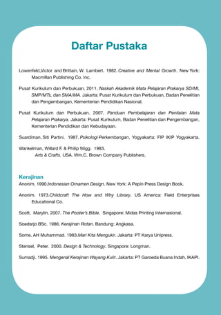 Daftar Pustaka
Lowenfeld,Victor and Brittain, W. Lambert. 1982. Creative and Mental Growth. New York:
Macmillan Publishing Co. Inc.
Pusat Kurikulum dan Perbukuan. 2011. Naskah Akademik Mata Pelajaran Prakarya SD/MI,
SMP/MTs, dan SMA/MA. Jakarta: Pusat Kurikulum dan Perbukuan, Badan Penelitian
dan Pengembangan, Kementerian Pendidikan Nasional.
Pusat Kurikulum dan Perbukuan. 2007. Panduan Pembelajaran dan Penilaian Mata
Pelajaran Prakarya. Jakarta: Pusat Kurikulum, Badan Penelitian dan Pengembangan,
Kementerian Pendidikan dan Kebudayaan.
Suardiman, Siti Partini. 1987. Psikologi Perkembangan. Yogyakarta: FIP IKIP Yogyakarta.
Wankelman, Willard F. & Philip Wigg. 1983.
	
Arts & Crafts. USA. Wm.C. Brown Company Publishers.

Kerajinan

Anonim. 1990.Indonesian Ornamen Design. New York: A Pepin Press Design Book.
Anonim. 1973.Childcraft The How and Why Library. US America: Field Enterprises
Educational Co.
Scott, Marylin. 2007. The Pooter’s Bible. Singapore: Midas Printing Internasional.
Soedarjo BSc. 1986. Kerajinan Rotan. Bandung: Angkasa.
Some, AH Muhammad. 1983.Mari Kita Mengukir. Jakarta: PT Karya Unipress.
Stensel, Peter. 2000. Design & Technology. Singapore: Longman.
Sumadji. 1995. Mengenal Kerajinan Wayang Kulit. Jakarta: PT Garoeda Buana Indah, IKAPI.

 