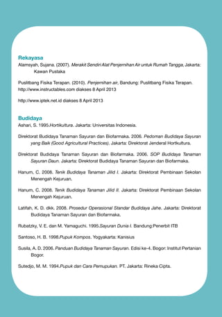 Rekayasa

Alamsyah, Sujana. (2007). Merakit Sendiri Alat Penjernihan Air untuk Rumah Tangga, Jakarta:
Kawan Pustaka
Puslitbang Fisika Terapan. (2010). Penjernihan air, Bandung: Puslitbang Fisika Terapan.
http://www.instructables.com diakses 8 April 2013
http://www.iptek.net.id diakses 8 April 2013

Budidaya

Ashari, S. 1995.Hortikultura. Jakarta: Universitas Indonesia.
Direktorat Budidaya Tanaman Sayuran dan Biofarmaka. 2006. Pedoman Budidaya Sayuran
yang Baik (Good Agricultural Practices). Jakarta: Direktorat Jenderal Hortkultura.
Direktorat Budidaya Tanaman Sayuran dan Biofarmaka. 2006. SOP Budidaya Tanaman
Sayuran Daun. Jakarta: Direktorat Budidaya Tanaman Sayuran dan Biofarmaka.
Hanum, C. 2008. Tenik Budidaya Tanaman Jilid I. Jakarta: Direktorat Pembinaan Sekolan
Menengah Kejuruan.
Hanum, C. 2008. Tenik Budidaya Tanaman Jilid II. Jakarta: Direktorat Pembinaan Sekolan
Menengah Kejuruan.
Latifah, K. D. dkk. 2008. Prosedur Operasional Standar Budidaya Jahe. Jakarta: Direktorat
Budidaya Tanaman Sayuran dan Biofarmaka.
Rubatzky, V. E. dan M. Yamaguchi. 1995.Sayuran Dunia I. Bandung:Penerbit ITB
Santoso, H. B. 1998.Pupuk Kompos. Yogyakarta: Kanisius
Susila, A. D. 2006. Panduan Budidaya Tanaman Sayuran. Edisi ke-4. Bogor: Institut Pertanian
Bogor.
Sutedjo, M. M. 1994.Pupuk dan Cara Pemupukan. PT. Jakarta: Rineka Cipta.

 
