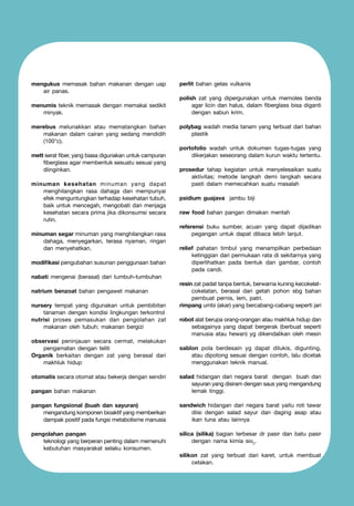 mengukus memasak bahan makanan dengan uap
air panas.
menumis teknik memasak dengan memakai sedikit
minyak.
merebus melunakkan atau mematangkan bahan
makanan dalam cairan yang sedang mendidih
(100°c).
mett serat fiber, yang biasa digunakan untuk campuran
fiberglass agar membentuk sesuatu sesuai yang
diinginkan.
minuman kesehatan minuman yang dapat
menghilangkan rasa dahaga dan mempunyai
efek menguntungkan terhadap kesehatan tubuh,
baik untuk mencegah, mengobati dan menjaga
kesehatan secara prima jika dikonsumsi secara
rutin.
minuman segar minuman yang menghilangkan rasa
dahaga, menyegarkan, terasa nyaman, ringan
dan menyehatkan.
modifikasi pengubahan susunan penggunaan bahan
nabati mengenai (berasal) dari tumbuh-tumbuhan
natrium benzoat bahan pengawet makanan
nursery tempat yang digunakan untuk pembibitan
tanaman dengan kondisi lingkungan terkontrol
nutrisi proses pemasukan dan pengolahan zat
makanan oleh tubuh; makanan bergizi
observasi peninjauan secara cermat, melakukan
pengamatan dengan teliti
Organik berkaitan dengan zat yang berasal dari
makhluk hidup

perlit bahan gelas vulkanis
polish zat yang dipergunakan untuk memoles benda
agar licin dan halus, dalam fiberglass bisa diganti
dengan sabun krim.
polybag wadah media tanam yang terbuat dari bahan
plastik
portofolio wadah untuk dokumen tugas-tugas yang
dikerjakan seseorang dalam kurun waktu tertentu.
prosedur tahap kegiatan untuk menyelesaikan suatu
aktivitas; metode langkah demi langkah secara
pasti dalam memecahkan suatu masalah
psidium guajava jambu biji
raw food bahan pangan dimakan mentah
referensi buku sumber, acuan yang dapat dijadikan
pegangan untuk dapat dibaca lebih lanjut.
relief pahatan timbul yang menampilkan perbedaan
ketinggian dari permukaan rata di sekitarnya yang
diperlihatkan pada bentuk dan gambar, contoh
pada candi.
resin zat padat tanpa bentuk, berwarna kuning kecokelatcokelatan, berasal dari getah pohon sbg bahan
pembuat pernis, lem, patri.
rimpang umbi (akar) yang bercabang-cabang seperti jari
robot alat berupa orang-orangan atau makhluk hidup dan
sebagainya yang dapat bergerak (berbuat seperti
manusia atau hewan) yg dikendalikan oleh mesin
sablon pola berdesain yg dapat dilukis, digunting,
atau dipotong sesuai dengan contoh, lalu dicetak
menggunakan teknik manual.

pangan bahan makanan

salad hidangan dari negara barat dengan buah dan
sayuran yang disiram dengan saus yang mengandung
lemak tinggi.

pangan fungsional (buah dan sayuran)
	
mengandung komponen bioaktif yang memberikan
dampak positif pada fungsi metabolisme manusia

sandwich hidangan dari negara barat yaitu roti tawar
diisi dengan salad sayur dan daging asap atau
ikan tuna atau lainnya

pengolahan pangan
	
teknologi yang berperan penting dalam memenuhi
kebutuhan masyarakat selaku konsumen.

silica (silika) bagian terbesar dr pasir dan batu pasir
dengan nama kimia sio2.

otomatis secara otomat atau bekerja dengan sendiri

silikon zat yang terbuat dari karet, untuk membuat
cetakan.

 