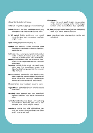 soket ulir penyambung pipa yg berulir dr dalamnya

wick system 	
	
sistem hidroponik pasif dengan menggunakan
sumbu. tanaman menyerap larutan nutrisi dengan
bantuan sumbu (memanfaatkan daya kapilaritas)

solder patri atau alat untuk melelehkan timah yang
digunakan untuk merangkai komponen listrik.

zat aditif yang dapat membuat ketagihan dan merangsang
untuk ingin makan sesering mungkin

SPDT switch Saklar elektronik yang dapat
menyambungkan dan memutuskan rangkaian
yang berbeda.

zeolit mineral dari kelas silikat alami yg memiliki sifat
pelunak air

silinder benda berbentuk tabung

spon media yang mudah menyerap air.
sprayer alat semprot, dalam budidaya biasa
digunakan untuk menyemprot larutan pestisida,
pupuk atau air.
talk bedak halus yg mengandung zat tertentu, serbuk
kristal yg halus, berwarna putih atau agak
keabu-abuan, bahan pelicin untuk suatu benda.
tawas garam rangkap sulfat dan aluminium sulfat,
dipakai untuk menjernihkan air atau campuran
bahan celup
teknologi metode ilmiah untuk mencapai tujuan
praktis atau ilmu pengetahuan terapan yang
digunakan bagi kelangsungan dan kenyamanan
hidup manusia
tekstur keadaan permukaan suatu benda (kasar,
halus); ukuran dan susunan (jaringan) bagian suatu
benda; jalinan atau penyatuan bagian-bagian
sesuatu sehingga membentuk suatu benda.
tile sejenis kain tipis, transparan, berwarna warni.
vegetatif cara perkembangbiakan tanaman secara
tidak kawin
vermikulit bahan anorganik steril yang berasal dari
kepingan-kepingan mika serta mengandung
kalium
vertikultur sistem tanam di dalam pot/wadah yang
disusun/dirakit horizontal dan vertikal atau
bertingkat, baik indoor maupun outdoor
vitamin zat organik yang tidak bisa dibentuk oleh
tubuh dan hanya diperoleh dari lingkungan dalam
jumlah yang sangat kecil

 