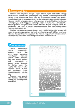 Informasi untuk Guru

Indonesia telah dinyatakan sebagai negara dengan tingkat biodiversitas tertinggi
kedua di dunia setelah Brazil, yaitu negara yang memiliki keanekaragaman species
makhluk hidup, hayati dan ekosistem yang ada di daratan dan lautan. Fakta tersebut
menunjukkan tingginya keanekaragaman sumber daya alam yang dimiliki Indonesia.
Indonesia memiliki tanah yang subur. Letak geografis tanah air kita telah memberikan
keuntungan yang tak terhingga kepada bangsa Indonesia. Tuhan Yang Maha Esa telah
menganugerahkan kekayaan alam di bumi Indonesia dengan beragam bentuk dan
keunikannya. Oleh karena itu, peserta didik harus didorong untuk selalu memuji ciptaan
Tuhan yang Mahabesar ini.
Kerajinan merupakan proses pembuatan karya melalui keterampilan tangan, baik
secara langsung maupun dengan alat bantu teknologi yang masih terbilang sederhana.
Indonesia dianugerahi sumber daya alam dan manusia yang gemar membuat kerajinan.
Ajaklah peserta didik untuk selalu mengapresiasi hasil ciptaan manusia.

Proses Pembelajaran

Indonesia dinyatakan sebagai negara dengan tingkat biodiversitas
tertinggi kedua di dunia setelah Brazil, yaitu negara yang memiliki
keanekaragaman spesies makhluk hidup, hayati, dan ekosistem yang
ada di daratan dan lautan. Fakta tersebut menunjukkan tingginya
keanekaragaman sumber daya alam yang dimiliki Indonesia. Letak
geografis tanah air kita telah memberikan keuntungan kepada
bangsa Indonesia. Tuhan Yang Maha Esa telah menganugerahkan
kekayaan alam dengan beragam bentuk dan keunikannya. Oleh
karena itu, kita harus memuji ciptaan Tuhan Yang Mahabesar ini.
Sebagai makhluk ciptaan-Nya, kita patut untuk mensyukuri apa yang
diberikan Yang Mahakuasa kepada kita. Manusia yang bersyukur
adalah manusia yang selalu menerima pemberian Tuhan dengan
rasa suka cita dan penghargaan mendalam yang dalam berbagai
tindakan.
Indonesia memiliki banyak kekayaan alam yang berlimpah.
Kekayaan alam ini menghasilkan banyak bahan alam yang dapat
dimanfaatkan sebagai produk kerajinan. Kerajinan Indonesia telah
dikenal luas di mancanegara dengan bentuk yang sangat beragam,
kreatif, inovatif, dan selalu berkembang mengikuti kebutuhan dan
perkembangan teknologi. Oleh sebab itu, Indonesia dikenal sebagai
negara eksportir kerajinan yang dibuat oleh tangan/handmade.
Selain kekayaan alam, manusia juga dianugerahkan kelebihan
oleh Tuhan Yang Maha Esa di antaranya ia mampu mencipta dan
berkreasi. Kemampuan ini pun harus disyukuri dan selalu diapresiasi.
Salah satunya menginspirasi keunikan dan keindahan karya kerajinan
Indonesia. Sebagai makhluk sosial, tentunya kita wajib menghargai
seluruh karya ciptaan manusia.
Kekayaan budaya Indonesia merupakan modal munculnya
keberagaman produk kerajinan Indonesia. Bahan alam sebagai salah
satu bahan dasar kerajinan banyak tersebar di bumi Indonesia.
Bahan alam tersebut dimanfaatkan sebagai produk kerajinan yang
memiliki kekhasan dari setiap daerah. Sejak dulu masyarakat
Indonesia telah menggunakan produk kerajinan sebagai alat untuk
kebutuhan hidup sehari-hari sebagai kebutuhan rumah tangga. Kini
kerajinan berfungsi sebagai hiasan, baik interior, maupun eksterior.
Perhatikan gambar aneka produk kerajinan dari bahan alam pada
Gambar 1.1! Produk-produk kerajinan yang terdapat pada gambar
di atas memiliki ciri khas jenis bahan alam yang beraneka ragam.
Tentunya pengalamanmu dalam mengamati kerajinan berdasarkan
sumber informasi dari berbagai media telah mengawali wawasanmu
menjadi lebih baik dalam mempelajari kerajinan. Penggalian informasi
yang telah kamu lakukan, dapat diketahui bahwa banyak jenis bahan
dasar dan produk yang dihasilkan dari bahan alam.
Adakah produk kerajinan di daerahmu seperti di sekolah, di
rumah atau di daerahmu? Amati lebih jauh lagi, agar pengetahuanmu
makin berkembang.

Dengan
menggunakan
metode
brainstorming/
sumbang
saran
dan
tanya jawab, sampaikan
pembelajaran
mengenai
gambar produk kerajinan
yang telah diamati peserta
didik.
Pembahasan ini
seputar produk kerajinan
dari bahan alam. Jika
peserta didik mengomentari
kerajinan bahan buatan,
guru
diharapkan
dapat
mengklarifikasinya dengan
baik.
Tanyakan pada peserta
didik tentang istilah-istilah
penting yang belum dipahami
peserta didik.

4

20

Kelas VII SMP/MTs

Buku Guru kelas VII SMP/MTs

 