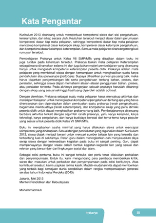 Kata Pengantar
Kurikulum 2013 dirancang untuk memperkuat kompetensi siswa dari sisi pengetahuan,
keterampilan, dan sikap secara utuh. Keutuhan tersebut menjadi dasar dalam perumusan
kompetensi dasar tiap mata pelajaran, sehingga kompetensi dasar tiap mata pelajaran
mencakup kompetensi dasar kelompok sikap, kompetensi dasar kelompok pengetahuan,
dan kompetensi dasar kelompok keterampilan. Semua mata pelajaran dirancang mengikuti
rumusan tersebut.
Pembelajaran Prakarya untuk Kelas VII SMP/MTs yang disajikan dalam buku ini
juga tunduk pada ketentuan tersebut. Prakarya bukan mata pelajaran Keterampilan
sebagaimana dinamakan selama ini dan juga bukan materi pembelajaran yang dirancang
hanya untuk mengasah kompetensi keterampilan peserta didik. Prakarya adalah mata
pelajaran yang membekali siswa dengan kemampuan untuk menghasilkan suatu karya
pendahuluan atau purwarupa (prototype). Supaya dihasilkan purwarupa yang baik, maka
harus diajarkan pengembangan ide serta pengetahuan tentang bahan, proses, dan
peralatan, sehingga siswa dapat memahami alasan-alasan penggunaan bahan, proses,
atau peralatan tertentu. Pada akhirnya pengerjaan sebuah prakarya haruslah dibarengi
dengan sikap yang sesuai sehingga hasil yang diperoleh adalah optimal.
Dengan demikian, Prakarya sebagai suatu mata pelajaran harus mencakup aktivitas dan
materi pembelajaran untuk meningkatkan kompetensi pengetahuan tentang apa yang harus
direncanakan dan dipersiapkan dalam pembuatan suatu prakarya (ranah pengetahuan),
bagaimana membuatnya (ranah keterampilan), dan kompetensi sikap yang perlu dimiliki
peserta didik untuk dapat menghasilkan prakarya yang baik. Pembelajarannya dirancang
berbasis aktivitas terkait dengan sejumlah ranah prakarya, yaitu karya kerajinan, karya
teknologi, karya pengolahan, dan karya budidaya berasal dari tema-tema karya populer
yang sesuai untuk peserta didik Kelas VII SMP/MTs.
Buku ini menjabarkan usaha minimal yang harus dilakukan siswa untuk mencapai
kompetensi yang diharapkan. Sesuai dengan pendekatan yang digunakan dalam Kurikulum
2013, siswa diajak menjadi berani untuk mencari sumber belajar lain yang tersedia dan
terbentang luas di sekitarnya. Peran guru dalam meningkatkan dan menyesuaikan daya
serap siswa dengan ketersediaan kegiatan pada buku ini sangat penting. Guru dapat
memperkayanya dengan kreasi dalam bentuk kegiatan-kegiatan lain yang sesuai dan
relevan yang bersumber dari lingkungan sosial dan alam.
Sebagai edisi pertama, buku ini sangat terbuka dan perlu terus dilakukan perbaikan
dan penyempurnaan. Untuk itu, kami mengundang para pembaca memberikan kritik,
saran dan masukan untuk perbaikan dan penyempurnaan pada edisi berikutnya. Atas
kontribusi tersebut, kami ucapkan terima kasih. Mudah-mudahan kita dapat memberikan
yang terbaik bagi kemajuan dunia pendidikan dalam rangka mempersiapkan generasi
seratus tahun Indonesia Merdeka (2045).
Jakarta, Mei 2013
Menteri Pendidikan dan Kebudayaan
Mohammad Nuh

Prakarya

iii

 