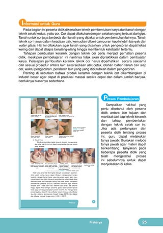 Informasi untuk Guru

Pada bagian ini peserta didik dikenalkan teknik pembentukan karya dari tanah dengan
teknik cetak kedua, yaitu cor. Cor dapat dilakukan dengan cetakan yang terbuat dari gips.
Tanah untuk cor juga berbeda dari tanah yang dipakai untuk pembentukan lainnya. Tanah
teknik cor harus dalam keadaan cair, kemudian diberi campuran kaolin lebih banyak dan
water glass. Hal ini dilakukan agar tanah yang dicairkan untuk pengecoran dapat lekas
kering dan dapat dilapis berulang-ulang hingga membentuk ketebalan tertentu.
Tahapan pembuatan keramik dengan teknik cor perlu menjadi perhatian peserta
didik, meskipun pembelajaran ini nantinya tidak akan dipraktikkan dalam pembuatan
karya. Persiapan pembuatan keramik teknik cor harus diperhatikan secara saksama
dan sesuai prosedur antara lain: ketersediaan alat cetak, olahan bahan tanah cair siap
cor, waktu pengecoran, peralatan lain yang yang dibutuhkan dalam pengecoran.
Penting di sebutkan bahwa produk keramik dengan teknik cor dikembangkan di
industri besar agar dapat di produksi massal secara cepat dan dalam jumlah banyak,
bentuknya biasanya sederhana.

Proses Pembelajaran

Tuang tanah cair ke
dalam cetakan.

Diamkan beberapa menit,
lalu tuang sisa tanah cair
dari cetakan.

Balik cetakan untuk
membersihkan sisa tanah cair.

(Sumber: Dokumen Kemdikbud)

Gambar 1.11 Proses
cetak basah dengan
teknik cor
Buang sisa tanah
yang tidak perlu.

Copot cetakan
dari tanah.

Rapikan benda hasil cetakan
dengan butsir.

5) Teknik Putar
Teknik pembentukan badan keramik dengan menggunakan
alat putar kaki (kickwheel) dapat menghasilkan banyak bentuk
yang simetris.

Naikkan tanah
Tanah diletakkan pada
Putar kickwheel dengan
membentuk kerucut
posisi centering, lalu buat posisi tangan menahan
dengan menekan
luang ditengah gumpalan bentuk tanah, agar tetap
tanah bagian samping
tanah.
centering.
untuk memadatkan.
(Sumber: Dokumen Kemdikbud)

Perbesar lubang dan
naikan tanah liat ke
atas dengan tangan
perlahan-lahan.

Ratakan bentuk tanah
membentuk silinder/
vas.

Sampaikan hal-hal yang
perlu diketahui oleh peserta
didik antara lain tujuan dan
manfaat dari tiap teknik keramik
dan
tahap
pembentukan
dengan teknik cetak cor ini.
Jika ada pertanyaan dari
peserta didik tentang proses
ini, guru dapat melakukan
tanya jawab. Gunakan metode
tanya jawab agar materi dapat
berkembang. Tanyakan pada
beberapa peserta didik yang
telah
mengetahui
proses
ini sebelumnya untuk dapat
menjelaskan di kelas.

Gambar 1.12 Proses teknik putar

Hasil karya tanah liat dikeringkan dengan cara diangin-anginkan.
Jika sudah kering, karya dapat dibakar menggunakan tungku
keramik, dengan bahan bakar yang bervariasi seperti gas, kayu,
minyak tanah atau listrik. Keramik yang dibentuk sudah dapat diberi
dekorasi pada saat setengah kering atau saat sudah mengalami
pembakaran pertama (bisque). Dekorasi bertujuan agar keramik
tampak lebih indah dan kuat. Keramik dari tanah liat bakaran
tinggi, dapat dihias dengan pewarna glasir. Glasir adalah lapisan
keras yang berkilap pada lapisan produk keramik. Jika menggunakan
pewarna glasur, keramik harus dibakar secara khusus, yaitu dibakar
dua kali, pertama pembakaran bisquit hingga 900oC, lalu diglasir
dan dibakar kembali hingga suhu 1.200o-1.300oC.

Prakarya

9

Prakarya

25

 
