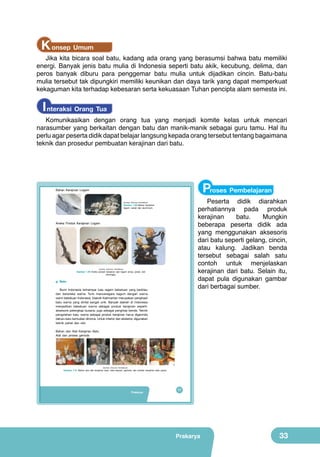 K onsep Umum

Jika kita bicara soal batu, kadang ada orang yang berasumsi bahwa batu memiliki
energi. Banyak jenis batu mulia di Indonesia seperti batu akik, kecubung, delima, dan
peros banyak diburu para penggemar batu mulia untuk dijadikan cincin. Batu-batu
mulia tersebut tak dipungkiri memiliki keunikan dan daya tarik yang dapat memperkuat
kekaguman kita terhadap kebesaran serta kekuasaan Tuhan pencipta alam semesta ini.

I nteraksi Orang Tua

Komunikasikan dengan orang tua yang menjadi komite kelas untuk mencari
narasumber yang berkaitan dengan batu dan manik-manik sebagai guru tamu. Hal itu
perlu agar peserta didik dapat belajar langsung kepada orang tersebut tentang bagaimana
teknik dan prosedur pembuatan kerajinan dari batu.

Proses Pembelajaran

Bahan Kerajinan Logam

Peserta didik diarahkan
perhatiannya pada produk
kerajinan
batu.
Mungkin
beberapa peserta didik ada
yang menggunakan aksesoris
dari batu seperti gelang, cincin,
atau kalung. Jadikan benda
tersebut sebagai salah satu
contoh untuk menjelaskan
kerajinan dari batu. Selain itu,
dapat pula digunakan gambar
dari berbagai sumber.

(Sumber: Dokumen Kemdikbud)

Gambar 1.29 Bahan kerajinan
logam: perak dan aluminium.

Aneka Produk Kerajinan Logam

(sumber: Dokumen Kemdikbud)

Gambar 1.30 Aneka produk kerajinan dari logam emas, perak, dan
perunggu.

g. Batu
Bumi Indonesia terhampar luas ragam bebatuan yang berkilau
dan beraneka warna. Turis mancanegara kagum dengan warna
warni bebatuan Indonesia. Daerah Kalimantan merupakan penghasil
batu warna yang dinilai sangat unik. Banyak daerah di Indonesia
menjadikan bebatuan warna sebagai produk kerajinan seperti:
aksesoris pelengkap busana, juga sebagai penghias benda. Teknik
pengolahan batu warna sebagai produk kerajinan harus digerinda
dahulu baru kemudian dironce. Untuk interior dan eksterior, digunakan
teknik pahat dan ukir.
Bahan dan Alat Kerajinan Batu
Alat dan proses gerinda

(Sumber: Dokumen Kemdikbud)

Gambar 1.31 Bahan dan alat kerajinan batu: batu-batuan, gerinda, dan produk kerajinan batu paras.

Prakarya

17

Prakarya

33

 