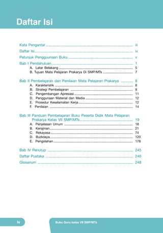 Daftar Isi
Kata Pengantar........................................................................................ 	iii
Daftar Isi................................................................................................... 	iv
Petunjuk Pengguunaan Buku.................................................................. 	v
Bab I Pendahuluan.................................................................................. 	1
A. Latar Belakang.................................................................................. 	5
B. Tujuan Mata Pelajaran Prakarya Di SMP/MTs.................................. 	7

Bab II Pembelajaran dan Penilaian Mata Pelajaran Prakarya ............. 	8
A.
B.
C.
D.
E.
F.

Karakteristik ..................................................................................... 	8
Strategi Pembelajaran ..................................................................... 	9
Pengembangan Apresiasi................................................................. 	11
Penggunaan Material dan Media..................................................... 	12
Prosedur Keselamatan Kerja............................................................ 	12
Penilaian ............................................................................................ 	14

Bab III Panduan Pembelajaran Buku Peserta Didik Mata Pelajaran .			
Prakarya Kelas VII SMP/MTs...................................................... 	19
	
A.
B.
C.
D.
E.

Penjelasan Umum ............................................................................ 	18
Kerajinan............................................................................................ 	21
Rekayasa........................................................................................... 	74
Budidaya............................................................................................ 	120
Pengolahan........................................................................................ 	178

Bab IV Penutup ...................................................................................... 	245
Daftar Pustaka ........................................................................................ 	246
Glosarium ................................................................................................ 	248

iv

Buku Guru kelas VII SMP/MTs

 