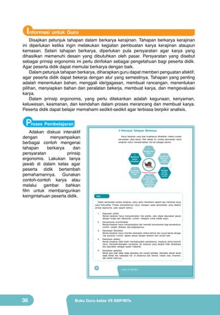 Informasi untuk Guru

Disajikan petunjuk tahapan dalam berkarya kerajinan. Tahapan berkarya kerajinan
ini diperlukan ketika ingin melakukan kegiatan pembuatan karya kerajinan ataupun
kemasan. Selain tahapan berkarya, diperlukan pula persyaratan agar karya yang
dihasilkan memenuhi desain yang dibutuhkan oleh pasar. Persyaratan yang disebut
sebagai prinsip ergonomis ini perlu diinfokan sebagai pengetahuan bagi peserta didik.
Agar peserta didik dapat memulai berkarya dengan baik.
Dalam petunjuk tahapan berkarya, diharapkan guru dapat memberi penguatan afektif,
agar peserta didik dapat bekerja dengan alur yang semestinya. Tahapan yang penting
adalah menentukan bahan, menggali ide/gagasan, membuat rancangan, menentukan
pilihan, menyiapkan bahan dan peralatan bekerja, membuat karya, dan mengevaluasi
karya.
Dalam prinsip ergonomis, yang perlu ditekankan adalah kegunaan, kenyaman,
keluwesan, keamanan, dan keindahan dalam proses merancang dan membuat karya.
Peserta didik dapat belajar memahami sedikit-sedikit agar terbiasa berpikir analisis.

Proses Pembelajaran

Adakan diskusi interaktif
dengan
menyampaikan
berbagai contoh mengenai
tahapan
berkarya
dan
persyaratan
prinsip
ergonomis. Lakukan tanya
jawab di dalam kelas agar
peserta didik bertambah
pemahamannya. Gunakan
contoh-contoh karya atau
melalui
gambar
bahkan
film untuk membangunkan
keingintahuan peserta didik.

3. Petunjuk Tahapan Berkarya
Karya kerajinan yang baik kualitasnya dihasilkan melalui proses
penciptaan yang benar. Oleh sebab itu, proses penciptaan karya
kerajinan harus memperhatikan hal-hal sebagai berikut.
6

5

8

Mengevaluasi
karya

Membuat
karya
kerajinan

4
Menyiapkan
bahan dan
alat

Proses Penciptaan
3
3
Membuat
beberapa sketsa
karya dan
menentukan
sebuah karya
terbaik

1
Menentukan
bahan dan
fungsi
kerajinan

2
Menggali
ide dari
berbagai
sumber

Info
Dalam pembuatan produk kerajinan, kamu perlu memahami seperti apa membuat karya
yang berkualitas. Proses penciptaannya harus mengacu pada persyaratan yang disebut
prinsip ergonomis, yaitu seperti berikut.
1.

Kegunaan (utility)
Benda kerajinan harus mengutamakan nilai praktis, yaitu dapat digunakan sesuai
dengan fungsi dan kebutuhan, contoh: mangkuk untuk wadah sayur.

2.

Kenyamanan (comfortable)
Benda kerajinan harus menyenangkan dan memberi kenyamanan bagi pemakainya,
contoh: cangkir didesain ada pegangannya.

3.

Keluwesan (flexibility)
Benda kerajinan harus memiliki keserasian antara bentuk dan wujud benda dengan
nilai gunanya, contoh: sepatu sesuai dengan anatomi dan ukuran kaki.

4.

Keamanan (safety)
Benda kerajinan tidak boleh membahayakan pemakainya, misalnya; piring keramik
harus mempertimbangkan komposisi zat pewarna yang dipakai tidak berbahaya
jika digunakan sebagai wadah makanan.

5.

Keindahan (aestetic)
Benda yang indah selalu sedap dipandang dan menarik perhatian. Keindahan sebuah benda
dapat dilihat dari beberapa hal, di antaranya dari bentuk, hiasan atau ornamen,
dan bahan bakunya.

20

36

Kelas VII SMP/MTs

Buku Guru kelas VII SMP/MTs

 