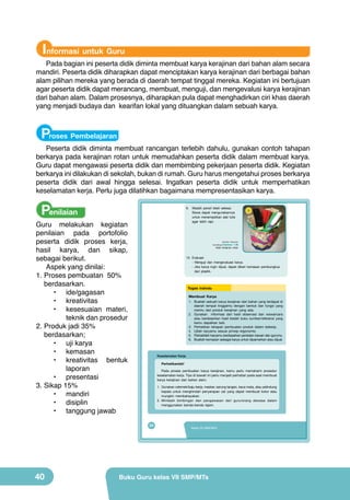 Informasi untuk Guru

Pada bagian ini peserta didik diminta membuat karya kerajinan dari bahan alam secara
mandiri. Peserta didik diharapkan dapat menciptakan karya kerajinan dari berbagai bahan
alam pilihan mereka yang berada di daerah tempat tinggal mereka. Kegiatan ini bertujuan
agar peserta didik dapat merancang, membuat, menguji, dan mengevalusi karya kerajinan
dari bahan alam. Dalam prosesnya, diharapkan pula dapat menghadirkan ciri khas daerah
yang menjadi budaya dan kearifan lokal yang dituangkan dalam sebuah karya.

Proses Pembelajaran

Peserta didik diminta membuat rancangan terlebih dahulu, gunakan contoh tahapan
berkarya pada kerajinan rotan untuk memudahkan peserta didik dalam membuat karya.
Guru dapat mengawasi peserta didik dan membimbing pekerjaan peserta didik. Kegiatan
berkarya ini dilakukan di sekolah, bukan di rumah. Guru harus mengetahui proses berkarya
peserta didik dari awal hingga selesai. Ingatkan peserta didik untuk memperhatikan
keselamatan kerja. Perlu juga dilatihkan bagaimana mempresentasikan karya.

Penilaian

9.

Guru melakukan kegiatan
penilaian pada portofolio
peserta didik proses kerja,
hasil karya, dan sikap,
sebagai berikut.
Aspek yang dinilai:
1.	Proses pembuatan 50%
berdasarkan.
•	 ide/gagasan
•	 kreativitas
•	 kesesuaian materi,
teknik dan prosedur
2.	Produk jadi 35%
berdasarkan;
•	 uji karya
•	 kemasan
•	 kreativitas bentuk
laporan
•	 presentasi
3.	Sikap 15%
•	 mandiri
•	 disiplin
•	 tanggung jawab

9

(Sumber: Dokumen

Gambar 1.36
Hasil kerajinan rotan

Kemdikbud)

10. Evaluasi
- Menguji dan mengevaluasi karya.
- Jika karya ingin dijual, dapat diberi kemasan pembungkus
dari plastik.

Tugas Individu
Membuat Karya

1. Buatlah sebuah karya kerajinan dari bahan yang terdapat di
daerah tempat tinggalmu dengan bentuk dan fungsi yang
meniru dari produk kerajinan yang ada.
2. Gunakan informasi dari hasil observasi dan wawancara
atau berdasarkan hasil bedah buku sumber/referensi yang
kamu dapatkan tadi.
3. Perhatikan tahapan pembuatan produk dalam bekerja.
4. Ujilah karyamu sesuai prinsip ergonomis.
5. Perbaikilah karyamu berdasarkan penilaian kawan dan gurumu.
6. Buatlah kemasan sebagai karya untuk dipamerkan atau dijual.

Keselamatan Kerja
Perhatikanlah!
Pada proses pembuatan karya kerajinan, kamu perlu memahami prosedur
keselamatan kerja. Tips di bawah ini perlu menjadi perhatian pada saat membuat
karya kerajinan dari bahan alam.
1. Gunakan celemek/baju kerja, masker, sarung tangan, kaca mata, atau pelindung
kepala untuk menghindari penyerapan zat yang dapat membuat kotor atau
mungkin membahayakan.
2. Mintalah bimbingan dan pengawasan dari guru/orang dewasa dalam
menggunakan benda-benda tajam.

24

40

Wadah pensil telah selesai.
Siswa dapat mengunakannya
untuk menempatkan alat tulis
agar lebih rapi.

Kelas VII SMP/MTs

Buku Guru kelas VII SMP/MTs

 
