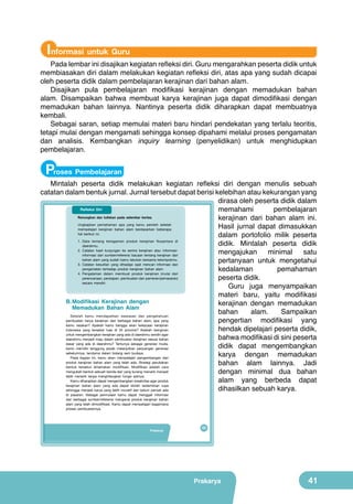Informasi untuk Guru

Pada lembar ini disajikan kegiatan refleksi diri. Guru mengarahkan peserta didik untuk
membiasakan diri dalam melakukan kegiatan refleksi diri, atas apa yang sudah dicapai
oleh peserta didik dalam pembelajaran kerajinan dari bahan alam.
Disajikan pula pembelajaran modifikasi kerajinan dengan memadukan bahan
alam. Disampaikan bahwa membuat karya kerajinan juga dapat dimodifikasi dengan
memadukan bahan lainnya. Nantinya peserta didik diharapkan dapat membuatnya
kembali.
Sebagai saran, setiap memulai materi baru hindari pendekatan yang terlalu teoritis,
tetapi mulai dengan mengamati sehingga konsep dipahami melalui proses pengamatan
dan analisis. Kembangkan inquiry learning (penyelidikan) untuk menghidupkan
pembelajaran.

Proses Pembelajaran

Mintalah peserta didik melakukan kegiatan refleksi diri dengan menulis sebuah
catatan dalam bentuk jurnal. Jurnal tersebut dapat berisi kelebihan atau kekurangan yang
dirasa oleh peserta didik dalam
Refleksi Diri
memahami
pembelajaran
Renungkan dan tuliskan pada selembar kertas.
kerajinan dari bahan alam ini.
Ungkapkan pemahaman apa yang kamu peroleh setelah
Hasil jurnal dapat dimasukkan
mempelajari kerajinan bahan alam berdasarkan beberapa
hal berikut ini.
dalam portofolio milik peserta
1. Data tentang keragaman produk kerajinan Nusantara di
didik. Mintalah peserta didik
daerahmu.
2. Catatan hasil kunjungan ke sentra kerajinan atau informasimengajukan
minimal
satu
informasi dari sumber/referensi bacaan tentang kerajinan dari
bahan alam yang sudah kamu lakukan bersama kelompokmu.
pertanyaan untuk mengetahui
3. Catatan kesulitan yang dihadapi saat mencari informasi dan
pengamatan terhadap produk kerajinan bahan alam.
kedalaman
pemahaman
4. Pengalaman dalam membuat produk kerajinan (mulai dari
perencanaan, persiapan, pembuatan dan pameran/pemasaran)
peserta didik.
secara mandiri.
Guru juga menyampaikan
materi baru, yaitu modifikasi
B.	Modifikasi	 Kerajinan	 dengan	
kerajinan dengan memadukan
Memadukan Bahan Alam
bahan
alam.
Sampaikan
Setelah kamu mendapatkan wawasan dan pengetahuan
pembuatan karya kerajinan dari berbagai bahan alam, apa yang
pengertian modifikasi yang
kamu rasakan? Apakah kamu bangga akan kekayaan kerajinan
hendak dipelajari peserta didik,
Indonesia yang tersebar luas di 34 provinsi? Adakah keinginan
untuk mengembangkan kerajinan yang ada di daerahmu sendiri agar
bahwa modifikasi di sini peserta
daerahmu menjadi maju dalam pembuatan kerajinan sesuai bahan
dasar yang ada di daerahmu? Tentunya sebagai generasi muda,
didik dapat mengembangkan
kamu memiliki tanggung jawab melanjutkan perjuangan generasi
sebelumnya, terutama dalam bidang seni budaya.
karya dengan memadukan
Pada bagian ini, kamu akan mempelajari pengembangan dari
produk kerajinan bahan alam yang telah ada. Strategi perubahan
bahan alam lainnya. Jadi
bentuk tersebut dinamakan modifikasi. Modifikasi adalah cara
mengubah bentuk sebuah benda dari yang kurang menarik menjadi
dengan minimal dua bahan
lebih menarik tanpa menghilangkan fungsi aslinya.
Kamu diharapkan dapat mengembangkan kreativitas agar produk
alam yang berbeda dapat
kerajinan bahan alam yang ada dapat diolah sedemikian rupa
dihasilkan sebuah karya.
sehingga menjadi karya yang lebih inovatif dan belum pernah ada
di pasaran. Sebagai permulaan kamu dapat menggali informasi
dari berbagai sumber/referensi mengenai produk kerajinan bahan
alam yang telah dimodifikasi. Kamu dapat mempelajari bagaimana
proses pembuatannya.

Prakarya

25

Prakarya

41

 