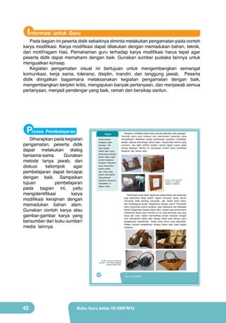 Informasi untuk Guru

Pada bagian ini peserta didik sebaiknya diminta melakukan pengamatan pada contoh
karya modifikasi. Karya modifikasi dapat dilakukan dengan memadukan bahan, teknik,
dan motif/ragam hias. Pemahaman guru terhadap karya modifikasi harus tepat agar
peserta didik dapat memahami dengan baik. Gunakan sumber pustaka lainnya untuk
menguatkan konsep.
Kegiatan pengamatan visual ini bertujuan untuk mengembangkan semangat
komunikasi, kerja sama, toleransi, disiplin, mandiri, dan tanggung jawab. Peserta
didik diingatkan bagaimana melaksanakan kegiatan pengamatan dengan baik,
mengembangkan berpikir kritis, mengajukan banyak pertanyaan, dan menjawab semua
pertanyaan, menjadi pendengar yang baik, ramah dan bersikap santun.

Proses Pembelajaran

Diharapkan pada kegiatan
pengamatan, peserta didik
dapat melakukan dialog
bersama-sama.
Gunakan
metode tanya jawab, dan
diskusi
kelompok
agar
pembelajaran dapat tercapai
dengan baik. Sampaikan
tujuan
pembelajaran
pada bagian ini, yaitu
mengidentifikasi
karya
modifikasi kerajinan dengan
memadukan bahan alam.
Gunakan contoh karya atau
gambar-gambar karya yang
bersumber dari buku sumber/
media lainnya.

Tugas
Amati produk
kerajinan pada
Gambar 1.38.
Apa sajakah
bahan alam yang
terkandung sebagai
bahan dasar pada
produk kerajinan
tersebut? Manakah
yang menurutmu
bahan pokok
dan mana yang
bahan penunjang?
Diskusikanlah
bersama kawanmu!
Sampaikan di
depan kelas!

Kerajinan modifikasi bahan alam banyak dilakukan oleh pengrajin.
Tahukah kamu apa maksud dari pembuatan kerajinan yang
dimodifikasi? Beberapa alasan pembuatan kerajinan modifikasi
adalah: adanya kekurangan bahan baku, menghindari bentuk yang
monoton, dan lebih terlihat modern karena dapat masuk pada
semua kalangan. Berikut ini merupakan contoh karya modifikasi
kerajinan dari bahan alam.

(sumber: Dokumen Kemdikbud)

Gambar 1.37 Aneka
kerajinan modifikasi

Pembuatan karya selain diperlukan keterampilan dan kreativitas
juga diperlukan sikap positif, seperti kemauan keras, berani
mencoba, tidak pantang menyerah, ulet, berani ambil risiko,
dan bertanggung jawab. Bagaimana dengan kamu? Pernahkah
kamu menjumpai produk kerajinan yang dipadukan dari beberapa
bahan? Bagaimana dengan bahan alam, apakah juga pernah kamu
melihatnya? Bahan alam memiliki ciri-ciri yang bervariasi, ada yang
keras dan lunak. Dalam memodifikasi produk kerajinan dengan
cara memadukan bahan alam dengan bahan alam lainnya, perlu
pengetahuan karakteristik bahan serta teknik yang digunakan.
Pelajari kembali pengetahuan tentang bahan alam pada bagian
terdahulu.

(Sumber: Dokumen Kemdikbud)

Gambar 1.38 Produk kerajinan
paduan bahan alam.

26

42

Kelas VII SMP/MTs

Buku Guru kelas VII SMP/MTs

 