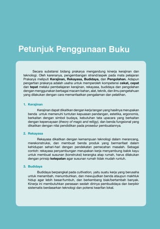 Petunjuk Penggunaan Buku
Secara substansi bidang prakarya mengandung kinerja kerajinan dan
teknologi. Oleh karenanya, pengembangan strand/aspek pada mata pelajaran
Prakarya meliputi Kerajinan, Rekayasa, Budidaya, dan Pengolahan. Adapun
pengertian prakarya adalah usaha untuk memperoleh kompetensi cekat, cepat
dan tepat melalui pembelajaran kerajinan, rekayasa, budidaya dan pengolahan
dengan menggunakan berbagai macam bahan, alat, teknik, dan ilmu pengetahuan
yang dilakukan dengan cara memanfaatkan pengalaman dan pelatihan.
1.	 Kerajinan
Kerajinan dapat dikaitkan dengan kerja tangan yang hasilnya merupakan
benda untuk memenuhi tuntutan kepuasan pandangan, estetika, ergonomis,
berkaitan dengan simbol budaya, kebutuhan tata upacara yang berkaitan
dengan kepercayaan (theory of magic and relligy), dan benda fungsional yang
dikaitkan dengan nilai pendidikan pada prosedur pembuatannya.
2.	 Rekayasa
Rekayasa dikaitkan dengan kemampuan teknologi dalam merancang,
merekonstruksi, dan membuat benda produk yang bermanfaat dalam
kehidupan sehari-hari dengan pendekatan pemecahan masalah. Sebagai
contoh: rekayasa penyambungan merupakan kerja menyambung balok kayu
untuk membuat susunan (konstruksi) kerangka atap rumah, harus dilakukan
dengan prinsip ketepatan agar susunan rumah tidak mudah runtuh.
3.	 Budidaya
Budidaya berpangkal pada cultivation, yaitu suatu kerja yang berusaha
untuk menambah, menumbuhkan, dan mewujudkan benda ataupun makhluk
hidup agar lebih besar/tumbuh, dan berkembang biak/bertambah banyak.
Kinerja ini membutuhkan perasaan seolah dirinya pembudidaya dan berpikir
sistematis berdasarkan teknologi dan potensi kearifan lokal.

Prakarya

v

 