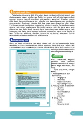 Informasi untuk Guru

Pada bagian ini peserta didik diharapkan dapat membuat refleksi diri seperti yang
dilakukan pada bagian sebelumnya. Selain itu, peserta didik diminta juga membuat
pameran bersama dalam lingkup kelas sehingga karya yang telah dihasilkan peserta
didik dapat diapresiasi bersama oleh kelas lainnya. Yang dilakukan saat pembagian
raporsemester. Bimbinglah peserta didik jika karya yang dipamerkan akan dijual.
Perhitungan sebaiknya dilakukan berdasarkan prinsip wirausaha. Berikan kesempatan
peserta didik untuk berwirausaha. Bimbinglah peserta didik jika karya yang akan
dipamerkan juga ingin dijual. Langkah kerja yang dibutuhkan adalah peserta didik
harus membuat daftar harga karya yang dihitung berdasarkan harga modal dan harga
jasa. Perhitungan sebaiknya dilakukan berdasarkan perhitungan wirausaha. Berikan
kesempatan pada peserta didik untuk berwirausaha.

I nteraksi Orang Tua

Orang tua dapat menyaksikan hasil karya peserta didik dan mengapresiasinya. Untuk
pembelajaran, karya peserta didik yang dijual sebaiknya dapat dibeli agar peserta didik
merasakan jerih payah mereka dapat dinikmati banyak orang. Hal ini akan menumbuhkan
semangat berwirausaha peserta
Refleksi Diri
didik menjadi lebih meningkat.
Renungkan dan Tuliskan pada selembar kertas!

Penilaian

Ungkapkan manfaat apa yang kamu peroleh setelah
mempelajari kerajinan bahan alam yang telah dimodifikasi
terkait aspek-aspek berikut.
1. Keragaman produk kerajinan daerahmu sendiri dan
Nusantara.
2. Belajar melalui sumber/referensi bacaan tentang kerajinan
hasil modifikasi dari bahan alam yang sudah kamu lakukan
bersama kelompokmu.
3. Kesulitan yang dihadapi saat mencari informasi dan
melakukan pengamatan terhadap produk karya kerajinan
bahan alam hasil modifikasi.
4. Pengalaman dalam membuat produk kerajinan (mulai
dari perencanaan, persiapan, pembuatan dan pameran/
pemasaran) secara mandiri.

Tugas Pameran
Kerja Kelompok

1. Buatlah sebuah kelompok tim kerja.
2. Susunlah sebuah rencana pameran karya kerajinan bahan
alam dan tentukan tema pameranmu.
3. Display portofolio dan karya pada ruang pameran yang
menarik.
4. Susun karyamu dan kawan-kawan serta susun portofolio
proses kamu berkarya dan cantumkan identitas pada karya.
5. Jika ada karya yang ingin dijual, buatlah kemasan yang
baik dan harga yang pantas.

Rangkuman
1. Kerajinan bahan alam terdiri dari tanah liat, serat alam, kayu, bambu, rotan,
batu, logam, paduan bahan alam, dan masih banyak bahan alam lainnya.
2. Produk kerajinan bahan alam beraneka ragam yang tersebar di 34 provinsi
di Indonesia.
3. Modifikasi adalah cara mengubah bentuk sebuah benda dari yang kurang
menarik menjadi lebih menarik tanpa menghilangkan fungsi aslinya, dapat
dilakukan dengan cara digayakan dan disederhanakan.
4. Pembuatan kerajinan bahan alam mengikuti tahap-tahap proses dan teknik
yang unik pada setiap jenisnya.

Prakarya

31

Guru
melakukan
kegiatan
penilaian
pada
portofolio
peserta didik berkaitan dengan
proses kerja, hasil karya, dan
sikap.
Aspek yang dinilai, sebagai
berikut.
1.	 roses pembuatan 50%
P
berdasarkan.
•	 ide/gagasan
•	 kreativitas
•	 kesesuaian materi,
teknik dan prosedur
2.	 roduk jadi 35% berdasarkan;
P
•	 uji karya
•	 kemasan
•	 kreativitas bentuk
laporan
•	 presentasi
3.	 Sikap 15%
•	 mandiri
•	 disiplin
•	 tanggung jawab

Prakarya

47

 