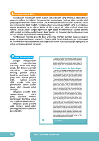 Informasi untuk Guru

Pada bagian ini dipelajari bahan buatan. Bahan buatan yang dimaksud adalah bahan
yang mengalami pengolahan dengan proses kimiawi agar hasilnya akan memiliki sifat
yang dapat mencirikan bahan aslinya. Untuk memperoleh bahan buatan di penjuru tanah
air, kemungkinan tidak mudah. Terkadang hanya daerah perkotaan yang menyediakan
segala keperluan bahan olahan kimia ini. Guru harus jeli dalam melihat situasi dan
kondisi. Survei pasar sangat diperlukan agar dapat mereferensikan kepada peserta
didik tempat-tempat penjualan bahan dasar buatan ini. Gunakan dan kembangkan yang
mudah didapat saja di daerah masing-masing.
Kembangkan imajinasi peserta didik untuk mau mencari sumber pustaka ataupun
karya kerajinan dari bahan buatan ini. Peserta didik dapat diberikan tugas untuk survei
ke toko kimia di daerah setempat tentang bahan-bahan buatan yang dapt dipergunakan
untuk pembuatan produk kerajinan.

Proses Pembelajaran

Pada Bab I, kamu telah mempelajari produk kerajinan yang terbuat
dari bahan alam. Apakah kamu telah mendapatkan pengalaman
yang banyak mengenai kerajinan dari bahan alam? Tingkatkan
wawasan dan pengetahuanmu berdasarkan sumber bacaan atau
seringlah mengunjungi sentra kerajinan atau pameran kerajinan di
daerahmu tinggal. Kamu akan mendapatkan lebih dari sekadar
yang kamu inginkan.

Dengan
menggunakan
metode
brainstorming/
sumbang saran dan tanya
jawab, dan diskusi kelompok
sampaikan
pembelajaran
tentang
gambar
produk
kerajinan dari bahan buatan
yang telah diamati peserta
didik.
Ajaklah peserta
didik berpikir kritis agar
pemahaman bahan buatan
dapat lebih menarik untuk
dipelajari.
Tanyakan peserta didik
negara-negara
mana
yang
biasanya
memiliki
kemampuan teknologi untuk
menduplikasi sebuah benda.
Tanyakan pada peserta
didik tentang istilah-istilah
penting yang belum dipahami
peserta didik.

A. Produk Kerajinan dari Bahan Buatan
Pada Bab II ini, kamu akan mempelajari produk kerajinan yang
terbuat dari bahan buatan. Apakah yang dimaksud bahan buatan
itu? Bahan buatan adalah sesuatu yang diolah manusia dari bahan
kimia dan paduannya, bukan asli dari alam. Tujuannya untuk
mendapatkan efek duplikasi bahan alam. Diskusikanlah bersama
kawan-kawanmu dalam kelompok untuk memahami secara bersama
tentang produk kerajinan yang terbuat dari bahan buatan.
Masyarakat Indonesia menjadikan benda-benda kerajinan sebagai
alat untuk memperkenalkan keragaman budaya daerah yang tersebar
di 34 provinsi. Daya tarik dari benda kerajinan setiap daerah tentu
memiliki corak dan bentuk yang berbeda-beda sehingga kita dapat
mengenal suatu daerah di Tanah Air melalui benda kerajinan.
Berbagai macam jenis produk kerajinan dari bahan alami sangat
banyak dan bervariasi. Namun, kerajinan yang terbuat dari bahan
buatan tidak sebanyak karya dari bahan alam. Bahan buatan yang
dimaksud di sini adalah berbagai bahan alam yang mengalami
pengolahan dengan diberi tambahan zat kimia sebagai pengubah
karakteristik bahan buatan agar mudah dibentuk dan diproduksi.
Pernahkah kamu pergi ke pusat perbelanjaan atau berbagai
tempat lain seperti pameran dan tempat-tempat wisata di daerahmu?
Banyak benda kerajinan yang terbuat dari bahan buatan di sekitar
kita. Semua benda kerajinan dari bahan buatan bersifat imitasi,
namun banyak dipilih orang karena memiliki sifat yang dapat
bertahan lama dan tidak memerlukan perawatan ekstra.
Banyak kerajinan dari bahan buatan dihasilkan dari luar negeri,
seperti Cina dan Korea. Produk yang dihasilkan di antaranya; bros
dari plastik, perabotan rumah tangga dari melamin, bunga dan daun
tiruan yang terbuat dari kain atau plastik, tas beraneka macam
bentuk dan warna dari bahan kulit buatan. Semua tampak indah dan
menarik. Harganya pun bervariasi, untuk setiap kalangan pembeli.
Apakah kamu dapat membedakan antara kerajinan yang terbuat
dari bahan alami dan dari bahan buatan? Ternyata tidak mudah
membandingkannya jika tidak diraba atau diperhatikan dengan
saksama. Kita patut mensyukuri bahwa kemampuan manusia untuk
meniru ciptaan Tuhan Yang Maha Esa sebagai kreativitas sangat
tinggi. Kita juga menyadari bahwa kemampuan manusia pun tidak
dapat menandingi kesempurnaan ciptaan-Nya.

34

50

Kelas VII SMP/MTs

Buku Guru kelas VII SMP/MTs

 