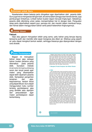 Informasi untuk Guru

Keselamatan dalam bekerja perlu diingatkan agar diperhatikan oleh peserta didik.
Guru juga harus mengawasi dengan baik, terutama dalam penggunaan benda-benda, juga
pembuangan limbahnya. Limbah bahan buatan dapat merusak lingkungan. Sebaiknya,
peserta didik dibimbing untuk selalu memperhatikan hal ini dengan baik. Penguatan
sikap perlu diperhatikan seperti jujur, percaya diri, dan mandiri dalam membuat karya,
dan hemat dalam menggunakan bahan serta peduli kebersihan lingkungannya.

K onsep Umum

Faktual:
Gips atau gipsum merupakan istilah yang sama, yaitu bahan yang berupa tepung
berwarna putih dan memiliki sifat cepat mengeras jika diberi air. Sifatnya yang seperti
air yaitu dapat mengikuti bentuk wadah, sehingga biasanya gips dipergunakan dengan
cara dicetak.

Proses Pembelajaran

Beragam benda kerajinan dari bahan buatan dapat diciptakan
dan dibuat berdasarkan bentuk dan bahan yang digunakan. Bahanbahan yang digunakan bisa berupa kertas, karton, plastik, kaca,
gips, semen, fiberglass, sabun, lilin, spons, dan sebagainya. Teknik
yang digunakan juga sangat bervariasi, di antaranya: menggunting,
menempel, melipat, mencetak, memahat, juga dapat membentuk.
Semua itu disesuaikan dengan desain dan jenis bahan yang digunakan.
Bahan-bahan yang digunakan memiliki sifat dan karakteristik yang
berbeda-beda. Mari kita pelajari bersama-sama.

Bagian ini menyajikan
bahan dasar gips sebagai
bahan buatan pertama yang
dikenalkan
pada peserta
didik.
Gunakan
metode
brainstorming/sumbang
saran dan tanya jawab agar
materi yang disampaikan
dapat lebih dipahami peserta
didik. Sampaikan pengertian
kerajinan
dari
gips,
kegunaannya, bentuk karya
yang dapat dibuat. Guru dapat
menggunakan buku sumber
tentang pembelajaran gips
yang dimililiki atau dipinjam
dari
perpustakaan
agar
materi pembelajaran dapat
berkembang.

1. Mengenal Produk Kerajinan dari Bahan Buatan
a. Gips

Gips merupakan bahan mineral yang tidak larut dengan air dalam
waktu yang lama jika sudah menjadi padat. Kandungan gips terdiri
dari jenis zat hidrat kalsium sulfar dan beberapa mineral seperti:
karbonat, borat, nitrat, dan sulfat yang dapat terlepas sehingga
gips dalam proses pengerasan akan terasa panas. Pernahkah
kamu melihat produk kerajinan dari gips? Kerajinan dari gips
banyak diminati orang. Pembuatannya terbilang lebih mudah, jika
dibandingkan dengan fiberglass. Namun, kita perlu terlebih dahulu
membuat cetakannya karena gips merupakan bentuk bubuk.
Prosesnya harus dicairkan dahulu sehingga jika ingin bentuk seperti
yang diinginkan harus dibuat cetakan. Jika akan diproduksi dalam
jumlah banyak, harus dibuat model terlebih dahulu.
Ketika kamu membuat cetakan, kamu harus mengetahui bentuk
karya yang akan dibuat, apakah berbentuk relief (hanya terlihat satu
sisi) atau berbentuk 3 dimensi. Secara umum, untuk semua produk
gips diperlukan cetakan. Bahan utama pembuatan cetakan adalah
silicone rubber, tetapi yang paling gampang dan mudah dicari adalah
plastisin atau tanah liat. Membuat karya 3 dimensi dengan sebuah
cetakan relatif lebih mudah. Pengerjaannya sama saat kamu membuat
agar-agar dengan sebuah cetakan. Tetapi yang lebih menantang
adalah membuat cetakan benda yang berbentuk tiga dimensi.
Fungsi kerajinan dari gips biasanya dapat berupa gantungan kunci,
hiasan dinding, bingkai foto, mainan, dan sebagainya. Karya kerajinan
dari gips yang telah jadi nantinya dapat digunakan sebagai koleksi
atau dijual sebagai dekorasi rumah. Jika belum dicat pun dapat dijual
di pusat perbelanjaan atau tempat lainnya, sebagai benda atau objek
dekorasi untuk aktivitas kreatif dan keterampilan anak-anak dalam
mewarnai bentuk.

36

52

Kelas VII SMP/MTs

Buku Guru kelas VII SMP/MTs

 