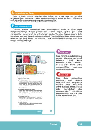 Informasi untuk Guru

Pada bagian ini peserta didik dikenalkan bahan, alat, aneka karya dari gips, dan
langkah-langkah pembuatan produk kerajinan dari gips. Gunakan contoh lain dalam
bentuk gambar atau karya langsung untuk pembelajaran.

Proses Pembelajaran

Gunakan metode demonstrasi untuk menyampaikan materi ini. Guru dapat
mengilustrasikannya dengan gambar dan gerakan tangan, apabila guru
sulit
mendapatklan bahan tanah liat di lingkungan sekitar. Tanyakan kepada peserta didik
produk apa saja yang dapat dihasilkan dari gips ini. Peserta didik pun dapat mencontohkan
benda lainnya yang berada di rumah dan di sekolah baik dengan menyebutkan atau
dengan menunjukkannya.

Pengayaan

1) Bahan dan Alat Kerajinan Gips

Guru meminta kepada beberapa
peserta didik untuk mengambil
beberapa
contoh
karya
berbentuk 2 dan 3 dimensi.
Peserta didik diminta untuk
mengidentifikasi
bagaimana
teknik pembuatannya.

(Sumber: Dokumen
Kemendikbud)

Gambar 2.6 Gips,
cetakan dari plastisin,
gelas, dan sendok

2) Aneka Produk Kerajinan dari Gips

(Sumber: Dokumen Kemendikbud)

Remedial

Gambar 2.7 Produk kerajinan
dari gips berupa patung figur
miniatur, dan relief gips

3) Langkah-Langkah Pembuatan Kerajinan dari Gips
dengan Teknik Cetak Tuang

Guru
dapat
memberikan
penguatan
pada
peserta
didik pada materi yang belum
dikuasai pada pembuatan
akrya dari gips. Minta peserta
didik
menyebutkan
dan
memperagakan/
menuliskan
pemahamannya dari apa yang
sudah disampaikan guru.

a) Pembuatan model

Sebelum model dibuat, sebaiknya buatlah sketsa, gambar
model yang akan dicetak. Kemudian, aplikasikan ke dalam
bentuk tiga dimensi. Jika acuan cetak dari bahan silikon
rubbers, model bisa dibuat dari plastisin atau tanah liat.
Jika acuan cetak dari tanah liat, modelnya bisa dari bahan
gips atau plastisin.

b) Pembuatan cetakan (acuan cetakan)

Siapkan bentuk cetakan yang sudah dibuat dan sesuaikan
dengan ukuran bentuk model. Sebaiknya cetakan dibuat
lebih besar dari model agar hasil cetakan lebih baik dan
tidak mudah retak atau pecah.

c) Pembuatan bubur gips

Bubur gips dibuat dengan perbandingan 2 : 1, takaran 2
untuk gips dan 1 untuk air. Kemudian, aduk hingga tidak
ada lagi gumpalan gips.

d) Proses mencetak

Tuang adonan gips yang sudah homogen ke dalam cetakan,
diamkan hingga mengeras dan padat.

Prakarya

37

Prakarya

53

 
